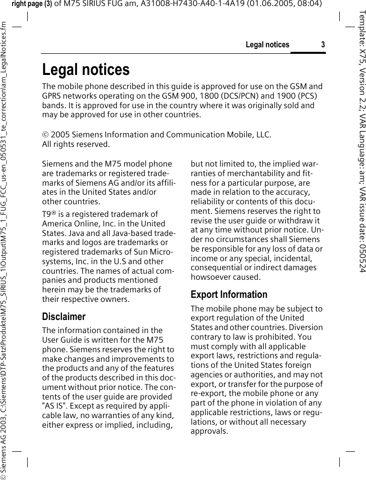 3Legal notices&copy; Siemens AG 2003, C:\Siemens\DTP-Satz\Produkte\M75_SIRIUS_1\Output\M75_1_FUG_FCC_us-en_050531_te_correction\am_LegalNotices.fmTemplate: X75, Version 2.2; VAR Language: am; VAR issue date: 050524right page (3) of M75 SIRIUS FUG am, A31008-H7430-A40-1-4A19 (01.06.2005, 08:04)Legal noticesThe mobile phone described in this guide is approved for use on the GSM and GPRS networks operating on the GSM 900, 1800 (DCS/PCN) and 1900 (PCS) bands. It is approved for use in the country where it was originally sold and may be approved for use in other countries.&copy; 2005 Siemens Information and Communication Mobile, LLC.All rights reserved.Siemens and the M75 model phone are trademarks or registered trade-marks of Siemens AG and/or its affili-ates in the United States and/or other countries.T9&reg; is a registered trademark of America Online, Inc. in the United States. Java and all Java-based trade-marks and logos are trademarks or registered trademarks of Sun Micro-systems, Inc. in the U.S and other countries. The names of actual com-panies and products mentioned herein may be the trademarks of their respective owners. DisclaimerThe information contained in the User Guide is written for the M75 phone. Siemens reserves the right to make changes and improvements to the products and any of the features of the products described in this doc-ument without prior notice. The con-tents of the user guide are provided "AS IS". Except as required by appli-cable law, no warranties of any kind, either express or implied, including, but not limited to, the implied war-ranties of merchantability and fit-ness for a particular purpose, are made in relation to the accuracy, reliability or contents of this docu-ment. Siemens reserves the right to revise the user guide or withdraw it at any time without prior notice. Un-der no circumstances shall Siemens be responsible for any loss of data or income or any special, incidental, consequential or indirect damages howsoever caused.Export InformationThe mobile phone may be subject to export regulation of the United States and other countries. Diversion contrary to law is prohibited. You must comply with all applicable export laws, restrictions and regula-tions of the United States foreign agencies or authorities, and may not export, or transfer for the purpose of re-export, the mobile phone or any part of the phone in violation of any applicable restrictions, laws or regu-lations, or without all necessary approvals.