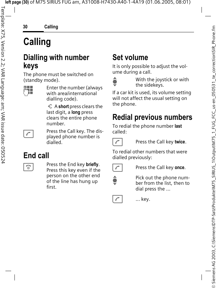 Calling30&copy; Siemens AG 2003, C:\Siemens\DTP-Satz\Produkte\M75_SIRIUS_1\Output\M75_1_FUG_FCC_us-en_050531_te_correction\SIR_Phone.fmTemplate: X75, Version 2.2; VAR Language: am; VAR issue date: 050524left page (30) of M75 SIRIUS FUG am, A31008-H7430-A40-1-4A19 (01.06.2005, 08:01)CallingDialling with number keysThe phone must be switched on (standby mode).JEnter the number (always with area/international dialling code). ] A short press clears the last digit, a long press clears the entire phone number.APress the Call key. The dis-played phone number is dialled.End callBPress the End key briefly. Press this key even if the person on the other end of the line has hung up first.Set volumeIt is only possible to adjust the vol-ume during a call.IWith the joystick or with the sidekeys.If a car kit is used, its volume setting will not affect the usual setting on the phone.Redial previous numbersTo redial the phone number last called:APress the Call key twice.To redial other numbers that were dialled previously:APress the Call key once.IPick out the phone num-ber from the list, then to dial press the &hellip;A... key.