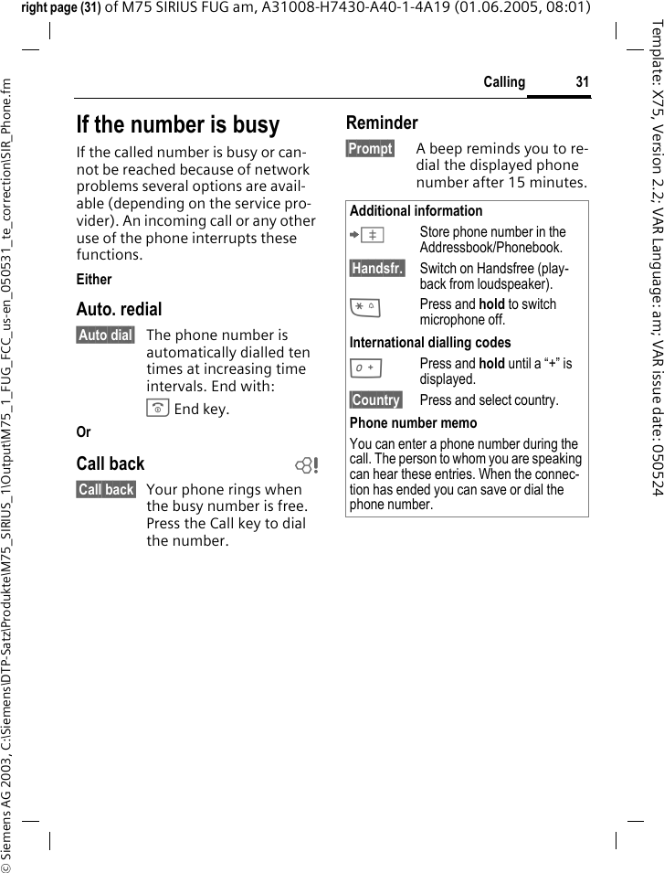 31Calling&copy; Siemens AG 2003, C:\Siemens\DTP-Satz\Produkte\M75_SIRIUS_1\Output\M75_1_FUG_FCC_us-en_050531_te_correction\SIR_Phone.fmTemplate: X75, Version 2.2; VAR Language: am; VAR issue date: 050524right page (31) of M75 SIRIUS FUG am, A31008-H7430-A40-1-4A19 (01.06.2005, 08:01)If the number is busyIf the called number is busy or can-not be reached because of network problems several options are avail-able (depending on the service pro-vider). An incoming call or any other use of the phone interrupts these functions.EitherAuto. redial&sect;Auto dial&sect; The phone number is automatically dialled ten times at increasing time intervals. End with:B End key.Or Call back b&sect;Call back&sect; Your phone rings when the busy number is free. Press the Call key to dial the number. Reminder&sect;Prompt&sect; A beep reminds you to re-dial the displayed phone number after 15 minutes.Additional information&ETH;Store phone number in the Addressbook/Phonebook.&sect;Handsfr.&sect; Switch on Handsfree (play-back from loudspeaker).*Press and hold to switch microphone off.International dialling codes0Press and hold until a &ldquo;+&rdquo; is displayed.&sect;Country&sect; Press and select country.Phone number memoYou can enter a phone number during the call. The person to whom you are speaking can hear these entries. When the connec-tion has ended you can save or dial the phone number.
