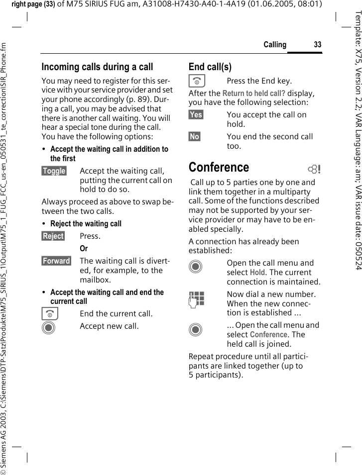 33Calling&copy; Siemens AG 2003, C:\Siemens\DTP-Satz\Produkte\M75_SIRIUS_1\Output\M75_1_FUG_FCC_us-en_050531_te_correction\SIR_Phone.fmTemplate: X75, Version 2.2; VAR Language: am; VAR issue date: 050524right page (33) of M75 SIRIUS FUG am, A31008-H7430-A40-1-4A19 (01.06.2005, 08:01)Incoming calls during a callYou may need to register for this ser-vice with your service provider and set your phone accordingly (p. 89). Dur-ing a call, you may be advised that there is another call waiting. You will hear a special tone during the call. You have the following options:&bull;Accept the waiting call in addition to the first &sect;Toggle&sect; Accept the waiting call, putting the current call on hold to do so. Always proceed as above to swap be-tween the two calls.&bull;Reject the waiting call &sect;Reject&sect; Press. Or &sect;Forward&sect; The waiting call is divert-ed, for example, to the mailbox.&bull;Accept the waiting call and end the current call BEnd the current call.CAccept new call.End call(s)BPress the End key. After the Return to held call? display, you have the following selection:&sect;Yes&sect; You accept the call on hold.&sect;No&sect; You end the second call too.Conference b Call up to 5 parties one by one and link them together in a multiparty call. Some of the functions described may not be supported by your ser-vice provider or may have to be en-abled specially. A connection has already been established: COpen the call menu and select Hold. The current connection is maintained.JNow dial a new number. When the new connec-tion is established ...C... Open the call menu and select Conference. The held call is joined.Repeat procedure until all partici-pants are linked together (up to 5participants).