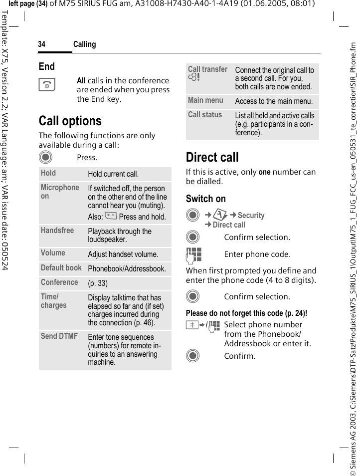 Calling34&copy; Siemens AG 2003, C:\Siemens\DTP-Satz\Produkte\M75_SIRIUS_1\Output\M75_1_FUG_FCC_us-en_050531_te_correction\SIR_Phone.fmTemplate: X75, Version 2.2; VAR Language: am; VAR issue date: 050524left page (34) of M75 SIRIUS FUG am, A31008-H7430-A40-1-4A19 (01.06.2005, 08:01)EndBAll calls in the conference are ended when you press the End key. Call optionsThe following functions are only available during a call:CPress. Direct callIf this is active, only one number can be dialled.Switch onC&cent;T&cent;Security&cent;Direct callCConfirm selection.JEnter phone code.When first prompted you define and enter the phone code (4 to 8 digits).CConfirm selection.Please do not forget this code (p. 24)! &Iuml;/JSelect phone number from the Phonebook/Addressbook or enter it. CConfirm.Hold Hold current call.Microphone on If switched off, the person on the other end of the line cannot hear you (muting). Also: * Press and hold.Handsfree Playback through the loudspeaker. Volume Adjust handset volume.Default book Phonebook/Addressbook.Conference (p. 33)Time/charges Display talktime that has elapsed so far and (if set) charges incurred during the connection (p. 46).Send DTMF Enter tone sequences (numbers) for remote in-quiries to an answering machine.Call transfer = Connect the original call to a second call. For you, both calls are now ended.Main menu Access to the main menu.Call status List all held and active calls (e.g. participants in a con-ference).