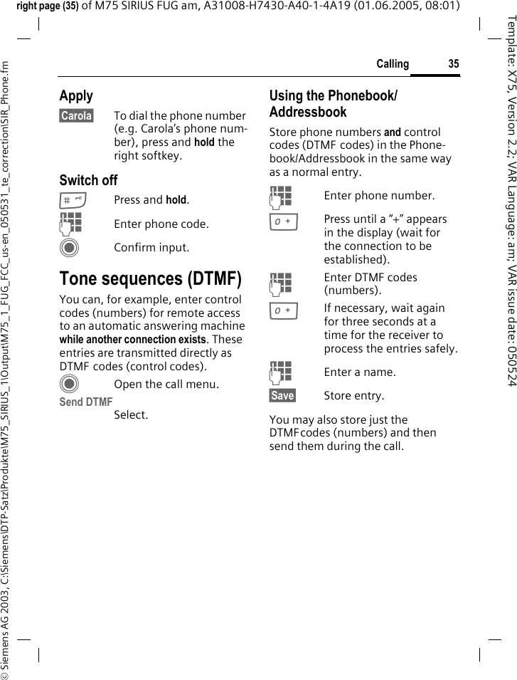 35Calling&copy; Siemens AG 2003, C:\Siemens\DTP-Satz\Produkte\M75_SIRIUS_1\Output\M75_1_FUG_FCC_us-en_050531_te_correction\SIR_Phone.fmTemplate: X75, Version 2.2; VAR Language: am; VAR issue date: 050524right page (35) of M75 SIRIUS FUG am, A31008-H7430-A40-1-4A19 (01.06.2005, 08:01)Apply&sect;Carola&sect; To dial the phone number (e.g. Carola&rsquo;s phone num-ber), press and hold the right softkey. Switch off#Press and hold.JEnter phone code.CConfirm input.Tone sequences (DTMF)You can, for example, enter control codes (numbers) for remote access to an automatic answering machine while another connection exists. These entries are transmitted directly as DTMF codes (control codes).COpen the call menu.Send DTMFSelect.Using the Phonebook/AddressbookStore phone numbers and control codes (DTMF codes) in the Phone-book/Addressbook in the same way as a normal entry.JEnter phone number.0Press until a &ldquo;+&rdquo; appears in the display (wait for the connection to be established).JEnter DTMF codes (numbers).0If necessary, wait again for three seconds at a time for the receiver to process the entries safely.JEnter a name.&sect;Save&sect; Store entry.You may also store just the DTMFcodes (numbers) and then send them during the call.