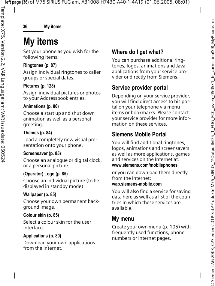 My items36&copy; Siemens AG 2003, C:\Siemens\DTP-Satz\Produkte\M75_SIRIUS_1\Output\M75_1_FUG_FCC_us-en_050531_te_correction\SIR_MyPhone.fmTemplate: X75, Version 2.2; VAR Language: am; VAR issue date: 050524left page (36) of M75 SIRIUS FUG am, A31008-H7430-A40-1-4A19 (01.06.2005, 08:01)My itemsSet your phone as you wish for the following items:Ringtones (p. 87)Assign individual ringtones to caller groups or special dates.Pictures (p. 128)Assign individual pictures or photos to your Addressbook entries.Animations (p. 86)Choose a start up and shut down animation as well as a personal greeting.Themes (p. 84)Load a completely new visual pre-sentation onto your phone.Screensaver (p. 85)Choose an analogue or digital clock, or a personal picture.(Operator) Logo (p. 85)Choose an individual picture (to be displayed in standby mode)Wallpaper (p. 85)Choose your own permanent back-ground image.Colour skin (p. 85)Select a colour skin for the user interface.Applications (p. 80)Download your own applications from the Internet.Where do I get what?You can purchase additional ring-tones, logos, animations and Java applications from your service pro-vider or directly from Siemens.Service provider portalDepending on your service provider, you will find direct access to his por-tal on your telephone via menu items or bookmarks. Please contact your service provider for more infor-mation on these services.Siemens Mobile PortalYou will find additional ringtones, logos, animations and screensavers as well as more applications, games and services on the Internet at:www.siemens.com/mobilephonesor you can download them directly from the Internet:wap.siemens-mobile.com You will also find a service for saving data here as well as a list of the coun-tries in which these services are available.My menuCreate your own menu (p. 105) with frequently used functions, phone numbers or Internet pages. 