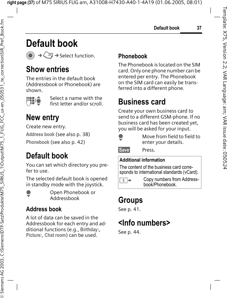 37Default book&copy; Siemens AG 2003, C:\Siemens\DTP-Satz\Produkte\M75_SIRIUS_1\Output\M75_1_FUG_FCC_us-en_050531_te_correction\SIR_Pref_Book.fmTemplate: X75, Version 2.2; VAR Language: am; VAR issue date: 050524right page (37) of M75 SIRIUS FUG am, A31008-H7430-A40-1-4A19 (01.06.2005, 08:01)Default book C&cent;L&cent;Select function.Show entriesThe entries in the default book (Addressbook or Phonebook) are shown.J/ISelect a name with the first letter and/or scroll. New entryCreate new entry.Address book (see also p. 38)Phonebook (see also p. 42)Default bookYou can set which directory you pre-fer to use. The selected default book is opened in standby mode with the joystick.HOpen Phonebook or AddressbookAddress bookA lot of data can be saved in the Addressbook for each entry and ad-ditional functions (e.g., Birthday:, Picture:, Chat room) can be used.PhonebookThe Phonebook is located on the SIM card. Only one phone number can be entered per entry. The Phonebook on the SIM card can easily be trans-ferred into a different phone.Business cardCreate your own business card to send to a different GSM-phone. If no business card has been created yet, you will be asked for your input.HMove from field to field to enter your details. &sect;Save&sect; Press.GroupsSee p. 41.<Info numbers>See p. 44.Additional informationThe content of the business card corre-sponds to international standards (vCard).&Iuml;Copy numbers from Address-book/Phonebook.