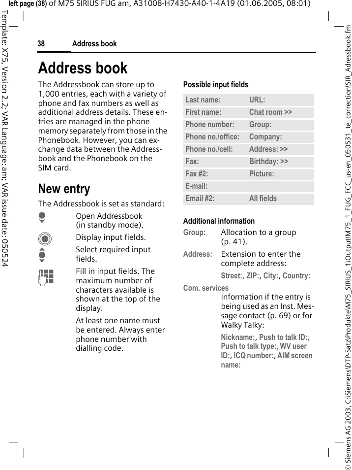 Address book38&copy; Siemens AG 2003, C:\Siemens\DTP-Satz\Produkte\M75_SIRIUS_1\Output\M75_1_FUG_FCC_us-en_050531_te_correction\SIR_Adressbook.fmTemplate: X75, Version 2.2; VAR Language: am; VAR issue date: 050524left page (38) of M75 SIRIUS FUG am, A31008-H7430-A40-1-4A19 (01.06.2005, 08:01)Address bookThe Addressbook can store up to 1,000 entries, each with a variety of phone and fax numbers as well as additional address details. These en-tries are managed in the phone memory separately from those in the Phonebook. However, you can ex-change data between the Address-book and the Phonebook on the SIM card.New entryThe Addressbook is set as standard:HOpen Addressbook (in standby mode).CDisplay input fields.ISelect required input fields.JFill in input fields. The maximum number of characters available is shown at the top of the display. At least one name must be entered. Always enter phone number with dialling code. Possible input fieldsAdditional informationGroup: Allocation to a group (p. 41).Address: Extension to enter the complete address:Street:, ZIP:, City:, Country: Com. servicesInformation if the entry is being used as an Inst. Mes-sage contact (p. 69) or for Walky Talky:Nickname:, Push to talk ID:, Push to talk type:, WV user ID:, ICQ number:, AIM screen name: Last name: URL:First name: Chat room >> Phone number: Group:Phone no./office: Company:Phone no./cell: Address: >> Fax: Birthday: >> Fax #2: Picture:E-mail:Email #2: All fields