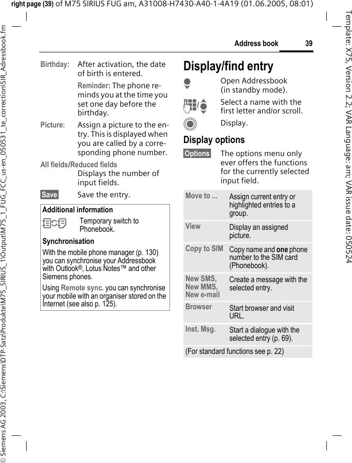 39Address book&copy; Siemens AG 2003, C:\Siemens\DTP-Satz\Produkte\M75_SIRIUS_1\Output\M75_1_FUG_FCC_us-en_050531_te_correction\SIR_Adressbook.fmTemplate: X75, Version 2.2; VAR Language: am; VAR issue date: 050524right page (39) of M75 SIRIUS FUG am, A31008-H7430-A40-1-4A19 (01.06.2005, 08:01)Birthday: After activation, the date of birth is entered. Reminder: The phone re-minds you at the time you set one day before the birthday.Picture: Assign a picture to the en-try. This is displayed when you are called by a corre-sponding phone number.All fields/Reduced fieldsDisplays the number of input fields.&sect;Save&sect; Save the entry.Display/find entryHOpen Addressbook (in standby mode).J/ISelect a name with the first letter and/or scroll.CDisplay.Display options&sect;Options&sect; The options menu only ever offers the functions for the currently selected input field.Additional information&Icirc;Temporary switch to Phonebook.SynchronisationWith the mobile phone manager (p. 130) you can synchronise your Addressbook with Outlook&reg;, Lotus Notes&trade; and other Siemens phones. Using Remote sync. you can synchronise your mobile with an organiser stored on the Internet (see also p. 125).Move to ... Assign current entry or highlighted entries to a group.View Display an assigned picture.Copy to SIM Copy name and one phone number to the SIM card (Phonebook).New SMS, New MMS, New e-mailCreate a message with the selected entry.Browser  Start browser and visit URL.Inst. Msg. Start a dialogue with the selected entry (p. 69).(For standard functions see p. 22)