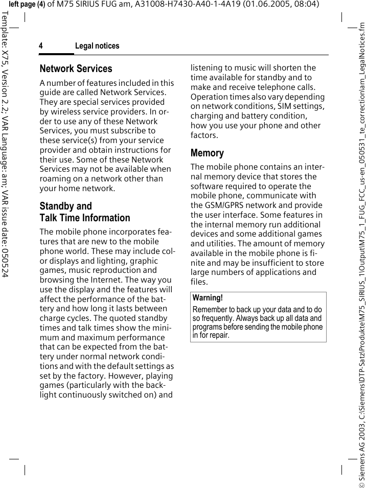 Legal notices4&copy; Siemens AG 2003, C:\Siemens\DTP-Satz\Produkte\M75_SIRIUS_1\Output\M75_1_FUG_FCC_us-en_050531_te_correction\am_LegalNotices.fmTemplate: X75, Version 2.2; VAR Language: am; VAR issue date: 050524left page (4) of M75 SIRIUS FUG am, A31008-H7430-A40-1-4A19 (01.06.2005, 08:04)Network ServicesA number of features included in this guide are called Network Services. They are special services provided by wireless service providers. In or-der to use any of these Network Services, you must subscribe to these service(s) from your service provider and obtain instructions for their use. Some of these Network Services may not be available when roaming on a network other than your home network.Standby andTalk Time InformationThe mobile phone incorporates fea-tures that are new to the mobile phone world. These may include col-or displays and lighting, graphic games, music reproduction and browsing the Internet. The way you use the display and the features will affect the performance of the bat-tery and how long it lasts between charge cycles. The quoted standby times and talk times show the mini-mum and maximum performance that can be expected from the bat-tery under normal network condi-tions and with the default settings as set by the factory. However, playing games (particularly with the back-light continuously switched on) and listening to music will shorten the time available for standby and to make and receive telephone calls. Operation times also vary depending on network conditions, SIM settings, charging and battery condition, how you use your phone and other factors. MemoryThe mobile phone contains an inter-nal memory device that stores the software required to operate the mobile phone, communicate with the GSM/GPRS network and provide the user interface. Some features in the internal memory run additional devices and some additional games and utilities. The amount of memory available in the mobile phone is fi-nite and may be insufficient to store large numbers of applications and files. Warning!Remember to back up your data and to do so frequently. Always back up all data and programs before sending the mobile phone in for repair.