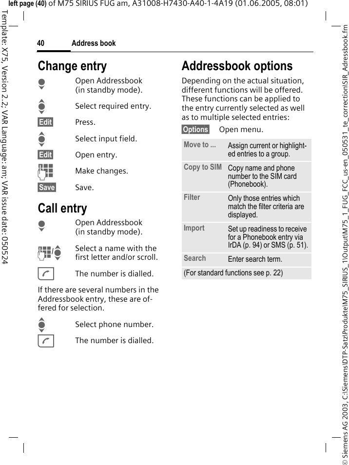 Address book40&copy; Siemens AG 2003, C:\Siemens\DTP-Satz\Produkte\M75_SIRIUS_1\Output\M75_1_FUG_FCC_us-en_050531_te_correction\SIR_Adressbook.fmTemplate: X75, Version 2.2; VAR Language: am; VAR issue date: 050524left page (40) of M75 SIRIUS FUG am, A31008-H7430-A40-1-4A19 (01.06.2005, 08:01)Change entryHOpen Addressbook (in standby mode).ISelect required entry.&sect;Edit&sect; Press.ISelect input field.&sect;Edit&sect; Open entry. JMake changes.&sect;Save&sect; Save.Call entryHOpen Addressbook (in standby mode).J/ISelect a name with the first letter and/or scroll. AThe number is dialled.If there are several numbers in the Addressbook entry, these are of-fered for selection.ISelect phone number.AThe number is dialled.Addressbook optionsDepending on the actual situation, different functions will be offered. These functions can be applied to the entry currently selected as well as to multiple selected entries:&sect;Options&sect; Open menu. Move to ... Assign current or highlight-ed entries to a group.Copy to SIM Copy name and phone number to the SIM card (Phonebook).Filter Only those entries which match the filter criteria are displayed.Import Set up readiness to receive for a Phonebook entry via IrDA (p. 94) or SMS (p. 51).Search Enter search term.(For standard functions see p. 22)