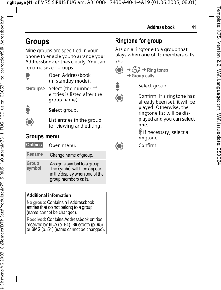 41Address book&copy; Siemens AG 2003, C:\Siemens\DTP-Satz\Produkte\M75_SIRIUS_1\Output\M75_1_FUG_FCC_us-en_050531_te_correction\SIR_Adressbook.fmTemplate: X75, Version 2.2; VAR Language: am; VAR issue date: 050524right page (41) of M75 SIRIUS FUG am, A31008-H7430-A40-1-4A19 (01.06.2005, 08:01)GroupsNine groups are specified in your phone to enable you to arrange your Addressbook entries clearly. You can rename seven groups.HOpen Addressbook (in standby mode).<Groups> Select (the number of entries is listed after the group name). ISelect group. CList entries in the group for viewing and editing.Groups menu&sect;Options&sect; Open menu.Ringtone for groupAssign a ringtone to a group that plays when one of its members calls you. C&cent;T&cent;Ring tones&cent;Group callsISelect group.CConfirm. If a ringtone has already been set, it will be played. Otherwise, the ringtone list will be dis-played and you can select one.I If necessary, select a ringtone.CConfirm. Rename Change name of group.Group symbol Assign a symbol to a group. The symbol will then appear in the display when one of the group members calls.Additional informationNo group: Contains all Addressbook entries that do not belong to a group (name cannot be changed).Received: Contains Addressbook entries received by IrDA (p. 94), Bluetooth (p. 95) or SMS (p. 51) (name cannot be changed).