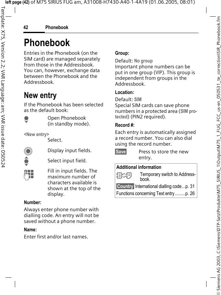 Phonebook42&copy; Siemens AG 2003, C:\Siemens\DTP-Satz\Produkte\M75_SIRIUS_1\Output\M75_1_FUG_FCC_us-en_050531_te_correction\SIR_Phonebook.fmTemplate: X75, Version 2.2; VAR Language: am; VAR issue date: 050524left page (42) of M75 SIRIUS FUG am, A31008-H7430-A40-1-4A19 (01.06.2005, 08:01)PhonebookEntries in the Phonebook (on the SIM card) are managed separately from those in the Addressbook. You can, however, exchange data between the Phonebook and the Addressbook.New entryIf the Phonebook has been selected as the default book:HOpen Phonebook (in standby mode).<New entry>Select.CDisplay input fields.ISelect input field.JFill in input fields. The maximum number of characters available is shown at the top of the display. Number: Always enter phone number with dialling code. An entry will not be saved without a phone number.Name: Enter first and/or last names.Group:Default: No groupImportant phone numbers can be put in one group (VIP). This group is independent from groups in the Addressbook.Location: Default: SIMSpecial SIM cards can save phone numbers in a protected area (SIM pro-tected) (PIN2 required).Record #: Each entry is automatically assigned a record number. You can also dial using the record number. &sect;Save&sect; Press to store the new entry.Additional information&Icirc;Temporary switch to Address-book.&sect;Country&sect; International dialling code...p. 31Functions concerning Text entry.........p. 26