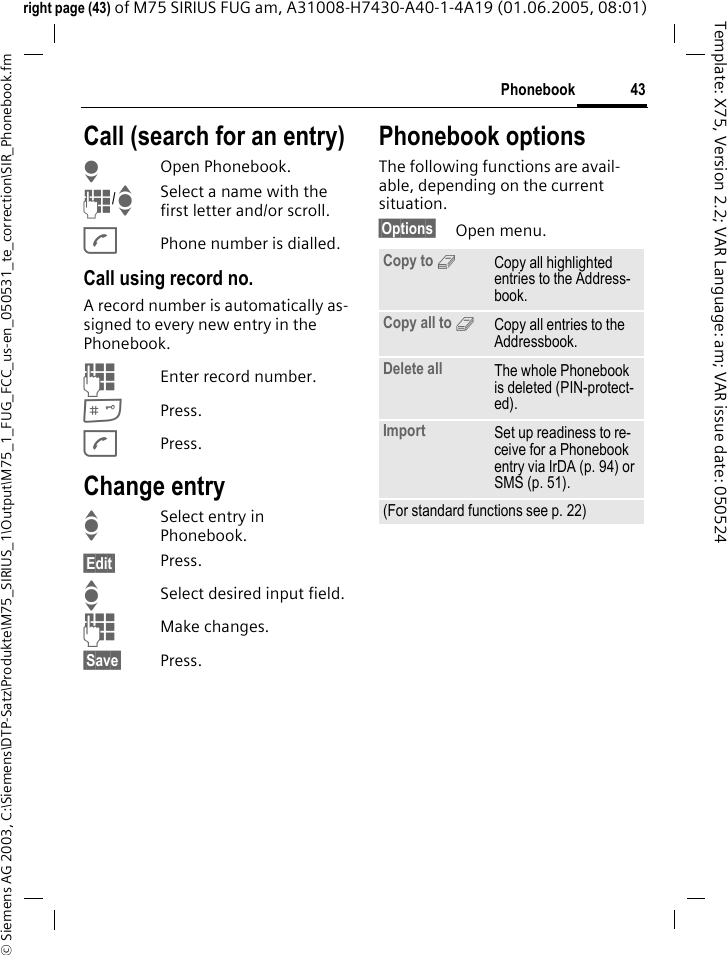 43Phonebook&copy; Siemens AG 2003, C:\Siemens\DTP-Satz\Produkte\M75_SIRIUS_1\Output\M75_1_FUG_FCC_us-en_050531_te_correction\SIR_Phonebook.fmTemplate: X75, Version 2.2; VAR Language: am; VAR issue date: 050524right page (43) of M75 SIRIUS FUG am, A31008-H7430-A40-1-4A19 (01.06.2005, 08:01)Call (search for an entry)HOpen Phonebook.J/ISelect a name with the first letter and/or scroll.APhone number is dialled.Call using record no.A record number is automatically as-signed to every new entry in the Phonebook.JEnter record number.#Press.APress.Change entryISelect entry in Phonebook.&sect;Edit&sect; Press.ISelect desired input field.JMake changes.&sect;Save&sect; Press.Phonebook optionsThe following functions are avail-able, depending on the current situation. &sect;Options&sect; Open menu.Copy to 9Copy all highlighted entries to the Address-book.Copy all to 9Copy all entries to the Addressbook.Delete all The whole Phonebook is deleted (PIN-protect-ed).Import Set up readiness to re-ceive for a Phonebook entry via IrDA (p. 94) or SMS (p. 51).(For standard functions see p. 22)