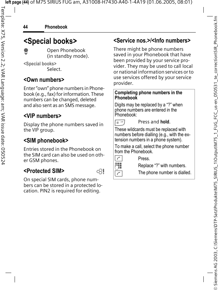 Phonebook44&copy; Siemens AG 2003, C:\Siemens\DTP-Satz\Produkte\M75_SIRIUS_1\Output\M75_1_FUG_FCC_us-en_050531_te_correction\SIR_Phonebook.fmTemplate: X75, Version 2.2; VAR Language: am; VAR issue date: 050524left page (44) of M75 SIRIUS FUG am, A31008-H7430-A40-1-4A19 (01.06.2005, 08:01)<Special books>HOpen Phonebook (in standby mode).<Special books>Select.<Own numbers>Enter &ldquo;own&rdquo; phone numbers in Phone-book (e.g., fax) for information. These numbers can be changed, deleted and also sent as an SMS message.<VIP numbers>Display the phone numbers saved in the VIP group.<SIM phonebook> Entries stored in the Phonebook on the SIM card can also be used on oth-er GSM phones.<Protected SIM>  bOn special SIM cards, phone num-bers can be stored in a protected lo-cation. PIN2 is required for editing. <Service nos.>/<Info numbers>There might be phone numbers saved in your Phonebook that have been provided by your service pro-vider. They may be used to call local or national information services or to use services offered by your service provider.Completing phone numbers in the PhonebookDigits may be replaced by a &ldquo;?&rdquo; when phone numbers are entered in the Phonebook:#Press and hold.These wildcards must be replaced with numbers before dialling (e.g., with the ex-tension numbers in a phone system). To make a call, select the phone number from the Phonebook.APress.JReplace &ldquo;?&rdquo; with numbers.AThe phone number is dialled.