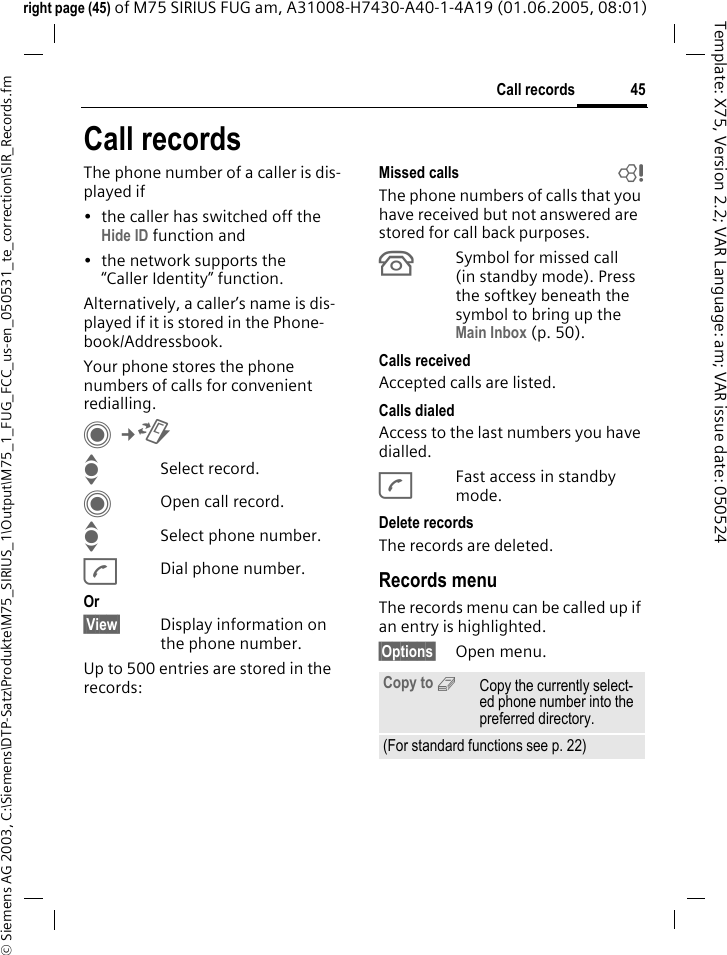 45Call records&copy; Siemens AG 2003, C:\Siemens\DTP-Satz\Produkte\M75_SIRIUS_1\Output\M75_1_FUG_FCC_us-en_050531_te_correction\SIR_Records.fmTemplate: X75, Version 2.2; VAR Language: am; VAR issue date: 050524right page (45) of M75 SIRIUS FUG am, A31008-H7430-A40-1-4A19 (01.06.2005, 08:01)Call recordsThe phone number of a caller is dis-played if&bull; the caller has switched off the Hide ID function and&bull; the network supports the &ldquo;Caller Identity&rdquo; function.Alternatively, a caller&rsquo;s name is dis-played if it is stored in the Phone-book/Addressbook.Your phone stores the phone numbers of calls for convenient redialling. C&cent;P ISelect record.COpen call record.ISelect phone number.ADial phone number.Or&sect;View&sect; Display information on the phone number.Up to 500 entries are stored in the records:Missed calls  bThe phone numbers of calls that you have received but not answered are stored for call back purposes.&Acirc;Symbol for missed call (in standby mode). Press the softkey beneath the symbol to bring up the Main Inbox (p. 50). Calls received Accepted calls are listed. Calls dialed Access to the last numbers you have dialled.AFast access in standby mode.Delete records The records are deleted. Records menuThe records menu can be called up if an entry is highlighted.&sect;Options&sect; Open menu.Copy to 9Copy the currently select-ed phone number into the preferred directory.(For standard functions see p. 22)