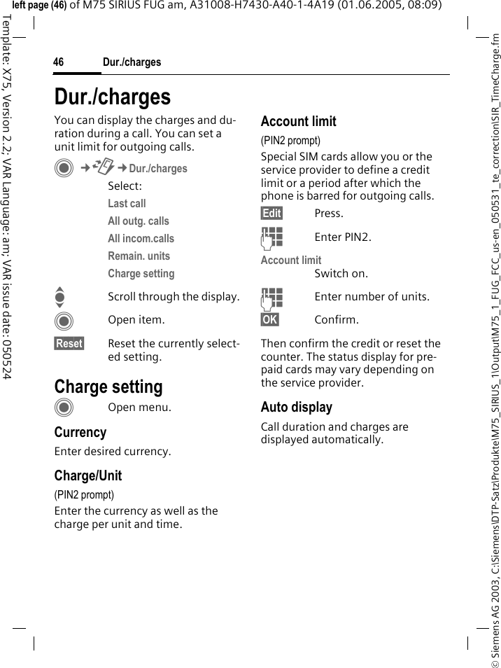 Dur./charges46&copy; Siemens AG 2003, C:\Siemens\DTP-Satz\Produkte\M75_SIRIUS_1\Output\M75_1_FUG_FCC_us-en_050531_te_correction\SIR_TimeCharge.fmTemplate: X75, Version 2.2; VAR Language: am; VAR issue date: 050524left page (46) of M75 SIRIUS FUG am, A31008-H7430-A40-1-4A19 (01.06.2005, 08:09)Dur./chargesYou can display the charges and du-ration during a call. You can set a unit limit for outgoing calls. C&cent;P&cent;Dur./chargesSelect:Last call All outg. calls All incom.calls Remain. units Charge setting IScroll through the display.COpen item.&sect;Reset&sect; Reset the currently select-ed setting.Charge settingCOpen menu.CurrencyEnter desired currency.Charge/Unit (PIN2 prompt)Enter the currency as well as the charge per unit and time.Account limit (PIN2 prompt)Special SIM cards allow you or the service provider to define a credit limit or a period after which the phone is barred for outgoing calls.&sect;Edit&sect; Press.JEnter PIN2.Account limitSwitch on.JEnter number of units.&sect;OK&sect; Confirm.Then confirm the credit or reset the counter. The status display for pre-paid cards may vary depending on the service provider.Auto displayCall duration and charges are displayed automatically.