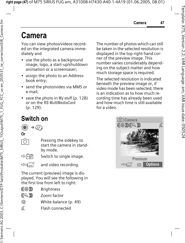 47Camera&copy; Siemens AG 2003, C:\Siemens\DTP-Satz\Produkte\M75_SIRIUS_1\Output\M75_1_FUG_FCC_us-en_050531_te_correction\SIR_Camera.fmTemplate: X75, Version 2.2; VAR Language: am; VAR issue date: 050524right page (47) of M75 SIRIUS FUG am, A31008-H7430-A40-1-4A19 (01.06.2005, 08:01)CameraYou can view photos/videos record-ed on the integrated camera imme-diately and&bull; use the photo as a background image, logo, a start-up/shutdown animation or a screensaver;&bull; assign the photo to an Address-book entry;&bull; send the photo/video via MMS or e-mail;&bull; save the photo in My stuff (p. 128) or on the RS MultiMediaCard (p. 129).Switch onC&cent;R Or aPressing the sidekey to start the camera in stand-by mode.&Egrave;Switch to single image.&Eacute;and video recording.The current (preview) image is dis-played. You will see the following in the first line from left to right:&Ugrave;Brightness&Uacute;Zoom factor&Ucirc;White balance (p. 49)&times;Flash connectedThe number of photos which can still be taken in the selected resolution is displayed in the top right-hand cor-ner of the preview image. This number varies considerably depend-ing on the subject matter and how much storage space is required. The selected resolution is indicated beneath the preview image or, if video mode has been selected, there is an indication as to how much re-cording time has already been used and how much time is still available for a video.&egrave;Camera&Ugrave;&Uacute;  &times;Premium&Eacute; &icirc; Options  