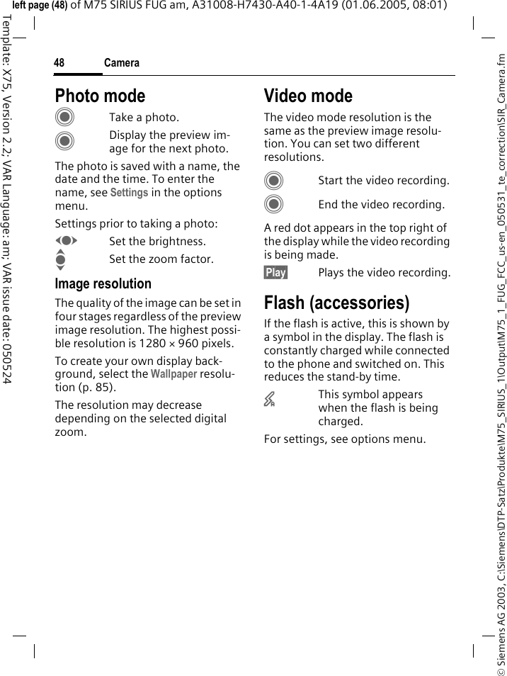 Camera48&copy; Siemens AG 2003, C:\Siemens\DTP-Satz\Produkte\M75_SIRIUS_1\Output\M75_1_FUG_FCC_us-en_050531_te_correction\SIR_Camera.fmTemplate: X75, Version 2.2; VAR Language: am; VAR issue date: 050524left page (48) of M75 SIRIUS FUG am, A31008-H7430-A40-1-4A19 (01.06.2005, 08:01)Photo modeCTake a photo.CDisplay the preview im-age for the next photo.The photo is saved with a name, the date and the time. To enter the name, see Settings in the options menu.Settings prior to taking a photo:FSet the brightness.ISet the zoom factor.Image resolutionThe quality of the image can be set in four stages regardless of the preview image resolution. The highest possi-ble resolution is 1280 &times; 960 pixels.To create your own display back-ground, select the Wallpaper resolu-tion (p. 85).The resolution may decrease depending on the selected digital zoom.Video modeThe video mode resolution is the same as the preview image resolu-tion. You can set two different resolutions.CStart the video recording.CEnd the video recording.A red dot appears in the top right of the display while the video recording is being made. &sect;Play&sect; Plays the video recording.Flash (accessories)If the flash is active, this is shown by a symbol in the display. The flash is constantly charged while connected to the phone and switched on. This reduces the stand-by time.&times;This symbol appears when the flash is being charged.For settings, see options menu.