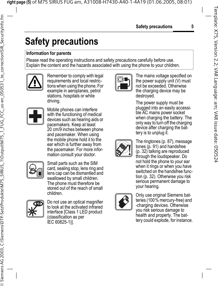 5Safety precautions&copy; Siemens AG 2003, C:\Siemens\DTP-Satz\Produkte\M75_SIRIUS_1\Output\M75_1_FUG_FCC_us-en_050531_te_correction\SIR_SecurityInfo.fmTemplate: X75, Version 2.2; VAR Language: am; VAR issue date: 050524right page (5) of M75 SIRIUS FUG am, A31008-H7430-A40-1-4A19 (01.06.2005, 08:01)Safety precautionsInformation for parentsPlease read the operating instructions and safety precautions carefully before use.Explain the content and the hazards associated with using the phone to your children.Remember to comply with legal requirements and local restric-tions when using the phone. For example in aeroplanes, petrol stations, hospitals or while driving.Mobile phones can interfere with the functioning of medical devices such as hearing aids or pacemakers. Keep at least 20 cm/9 inches between phone and pacemaker. When using the mobile phone hold it to the ear which is further away from the pacemaker. For more infor-mation consult your doctor.Small parts such as the SIM card, sealing stop, lens ring and lens cap can be dismantled and swallowed by small children. The phone must therefore be stored out of the reach of small children.Do not use an optical magnifier to look at the activated infrared interface [Class 1 LED product (classification as per IEC 60825-1)].The mains voltage specified on the power supply unit (V) must not be exceeded. Otherwise the charging device may be destroyed.The power supply must be plugged into an easily accessi-ble AC mains power socket when charging the battery. The only way to turn off the charging device after charging the bat-tery is to unplug it. The ringtones (p. 87), message tones (p. 91) and handsfree (p. 32) talking are reproduced through the loudspeaker. Do not hold the phone to your ear when it rings or when you have switched on the handsfree func-tion (p. 32). Otherwise you risk serious permanent damage to your hearing.Only use original Siemens bat-teries (100% mercury-free) and -charging devices. Otherwise you risk serious damage to health and property. The bat-tery could explode, for instance.