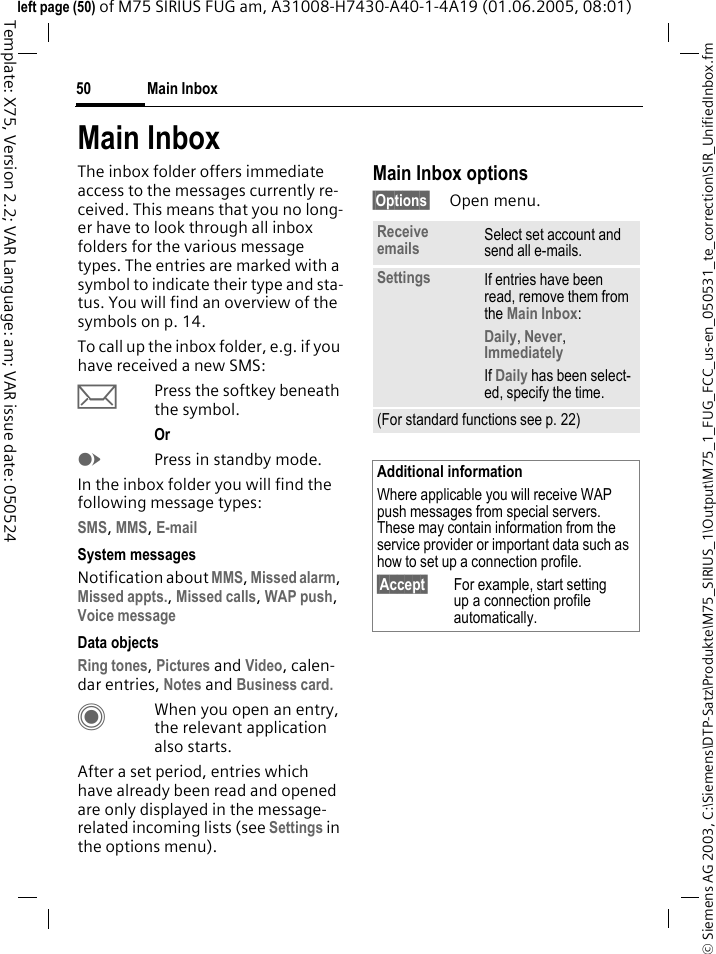 Main Inbox50&copy; Siemens AG 2003, C:\Siemens\DTP-Satz\Produkte\M75_SIRIUS_1\Output\M75_1_FUG_FCC_us-en_050531_te_correction\SIR_UnifiedInbox.fmTemplate: X75, Version 2.2; VAR Language: am; VAR issue date: 050524left page (50) of M75 SIRIUS FUG am, A31008-H7430-A40-1-4A19 (01.06.2005, 08:01)Main InboxThe inbox folder offers immediate access to the messages currently re-ceived. This means that you no long-er have to look through all inbox folders for the various message types. The entries are marked with a symbol to indicate their type and sta-tus. You will find an overview of the symbols on p. 14.To call up the inbox folder, e.g. if you have received a new SMS:&ccedil;Press the softkey beneath the symbol.Or EPress in standby mode.In the inbox folder you will find the following message types:SMS, MMS, E-mail System messagesNotification about MMS, Missed alarm, Missed appts., Missed calls, WAP push, Voice message Data objectsRing tones, Pictures and Video, calen-dar entries, Notes and Business card. CWhen you open an entry, the relevant application also starts. After a set period, entries which have already been read and opened are only displayed in the message-related incoming lists (see Settings in the options menu).Main Inbox options&sect;Options&sect; Open menu.Receive emails Select set account and send all e-mails.Settings If entries have been read, remove them from the Main Inbox:Daily, Never, Immediately If Daily has been select-ed, specify the time.(For standard functions see p. 22)Additional informationWhere applicable you will receive WAP push messages from special servers. These may contain information from the service provider or important data such as how to set up a connection profile.&sect;Accept&sect; For example, start setting up a connection profile automatically.