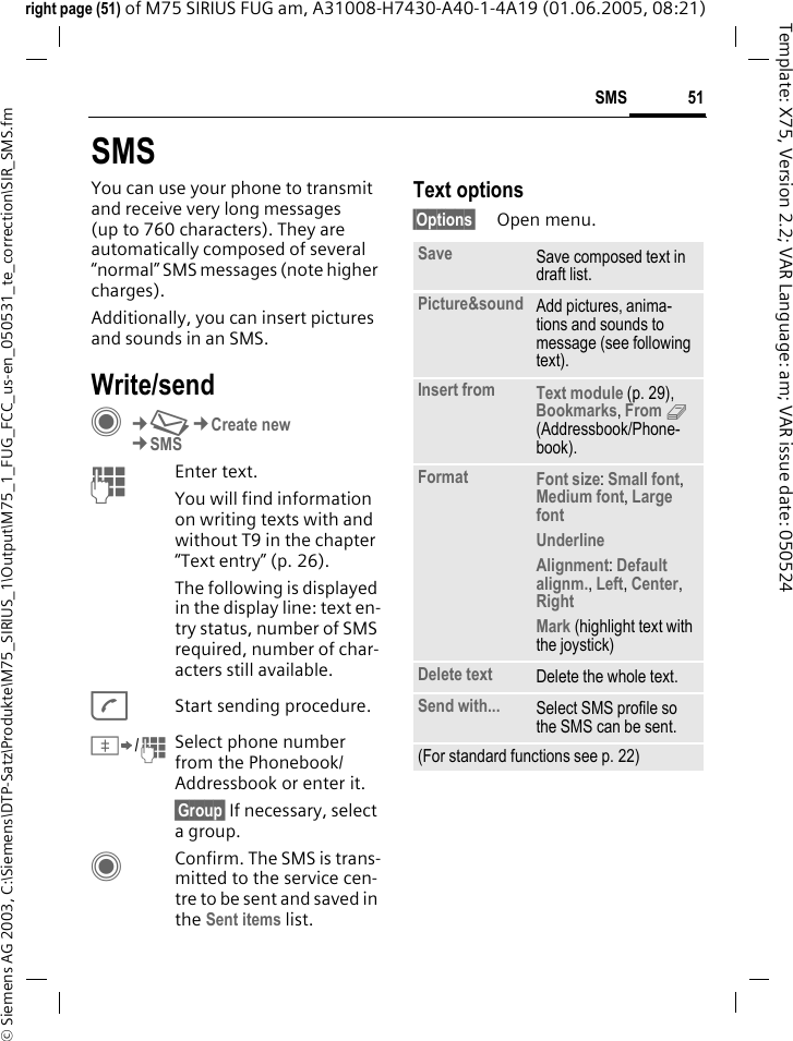 51SMS&copy; Siemens AG 2003, C:\Siemens\DTP-Satz\Produkte\M75_SIRIUS_1\Output\M75_1_FUG_FCC_us-en_050531_te_correction\SIR_SMS.fmTemplate: X75, Version 2.2; VAR Language: am; VAR issue date: 050524right page (51) of M75 SIRIUS FUG am, A31008-H7430-A40-1-4A19 (01.06.2005, 08:21)SMSYou can use your phone to transmit and receive very long messages (up to 760 characters). They are automatically composed of several &ldquo;normal&rdquo; SMS messages (note higher charges).Additionally, you can insert pictures and sounds in an SMS.Write/sendC&cent;M&cent;Create new&cent;SMSJEnter text. You will find information on writing texts with and without T9 in the chapter &ldquo;Text entry&rdquo; (p. 26). The following is displayed in the display line: text en-try status, number of SMS required, number of char-acters still available.AStart sending procedure.&Iuml;/JSelect phone number from the Phonebook/Addressbook or enter it.&sect;Group&sect; If necessary, select a group.CConfirm. The SMS is trans-mitted to the service cen-tre to be sent and saved in the Sent items list.Text options&sect;Options&sect; Open menu.Save Save composed text in draft list.Picture&amp;sound Add pictures, anima-tions and sounds to message (see following text).Insert from Text module (p. 29), Bookmarks, From 9 (Addressbook/Phone-book).Format Font size: Small font, Medium font, Large font Underline Alignment: Default alignm., Left, Center, Right Mark (highlight text with the joystick)Delete text Delete the whole text.Send with... Select SMS profile so the SMS can be sent.(For standard functions see p. 22)