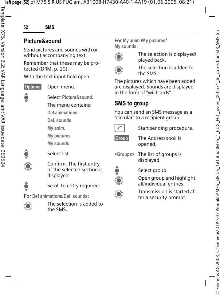 SMS52&copy; Siemens AG 2003, C:\Siemens\DTP-Satz\Produkte\M75_SIRIUS_1\Output\M75_1_FUG_FCC_us-en_050531_te_correction\SIR_SMS.fmTemplate: X75, Version 2.2; VAR Language: am; VAR issue date: 050524left page (52) of M75 SIRIUS FUG am, A31008-H7430-A40-1-4A19 (01.06.2005, 08:21)Picture&amp;soundSend pictures and sounds with or without accompanying text. Remember that these may be pro-tected (DRM, p. 20).With the text input field open:&sect;Options&sect; Open menu.ISelect Picture&amp;sound. The menu contains:Def animations Def. sounds My anim. My pictures My sounds ISelect list.CConfirm. The first entry of the selected section is displayed.IScroll to entry required.For Def animations/Def. sounds:CThe selection is added to the SMS.For My anim./My pictures/My sounds:CThe selection is displayed/played back.CThe selection is added to the SMS.The pictures which have been added are displayed. Sounds are displayed in the form of &ldquo;wildcards&rdquo;.SMS to groupYou can send an SMS message as a &ldquo;circular&rdquo; to a recipient group.AStart sending procedure.&sect;Group&sect; The Addressbook is opened.<Groups> The list of groups is displayed.ISelect group.COpen group and highlight all/individual entries.CTransmission is started af-ter a security prompt.