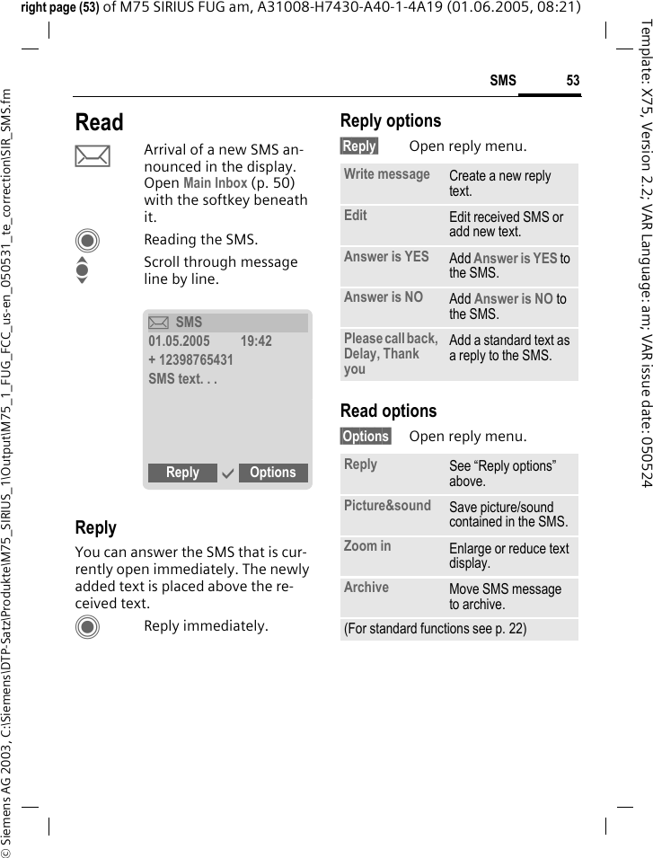 53SMS&copy; Siemens AG 2003, C:\Siemens\DTP-Satz\Produkte\M75_SIRIUS_1\Output\M75_1_FUG_FCC_us-en_050531_te_correction\SIR_SMS.fmTemplate: X75, Version 2.2; VAR Language: am; VAR issue date: 050524right page (53) of M75 SIRIUS FUG am, A31008-H7430-A40-1-4A19 (01.06.2005, 08:21)ReadpArrival of a new SMS an-nounced in the display. Open Main Inbox (p. 50) with the softkey beneath it.CReading the SMS.IScroll through message line by line.ReplyYou can answer the SMS that is cur-rently open immediately. The newly added text is placed above the re-ceived text.CReply immediately.Reply options&sect;Reply&sect; Open reply menu.Read options&sect;Options&sect; Open reply menu.&ccedil;SMS01.05.2005         19:42+ 12398765431SMS text. . .Reply &igrave; Options  Write message Create a new reply text.Edit Edit received SMS or add new text.Answer is YES Add Answer is YES to the SMS.Answer is NO Add Answer is NO to the SMS.Please call back, Delay, Thank youAdd a standard text as a reply to the SMS.Reply See &ldquo;Reply options&rdquo; above.Picture&amp;sound Save picture/sound contained in the SMS.Zoom in Enlarge or reduce text display.Archive Move SMS message to archive.(For standard functions see p. 22)