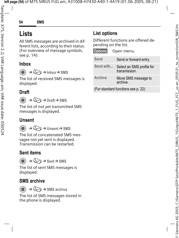 SMS54&copy; Siemens AG 2003, C:\Siemens\DTP-Satz\Produkte\M75_SIRIUS_1\Output\M75_1_FUG_FCC_us-en_050531_te_correction\SIR_SMS.fmTemplate: X75, Version 2.2; VAR Language: am; VAR issue date: 050524left page (54) of M75 SIRIUS FUG am, A31008-H7430-A40-1-4A19 (01.06.2005, 08:21)ListsAll SMS messages are archived in dif-ferent lists, according to their status. (For overview of message symbols, see p. 14):InboxC&cent;M&cent;Inbox&cent;SMSThe list of received SMS messages is displayed.DraftC&cent;M&cent;Draft&cent;SMSThe list of not yet transmitted SMS messages is displayed.UnsentC&cent;M&cent;Unsent&cent;SMSThe list of concatenated SMS mes-sages not yet sent is displayed. Transmission can be restarted.Sent itemsC&cent;M&cent;Sent&cent;SMSThe list of sent SMS messages is displayed.SMS archiveC&cent;M&cent;SMS archiveThe list of SMS messages stored in the phone is displayed. List optionsDifferent functions are offered de-pending on the list.&sect;Options&sect; Open menu.Send Send or forward entry.Send with... Select an SMS profile for transmission.Archive Move SMS message to archive.(For standard functions see p. 22)