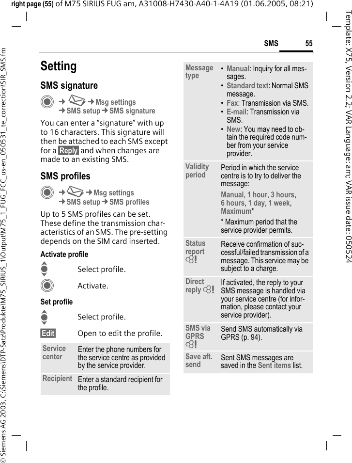 55SMS&copy; Siemens AG 2003, C:\Siemens\DTP-Satz\Produkte\M75_SIRIUS_1\Output\M75_1_FUG_FCC_us-en_050531_te_correction\SIR_SMS.fmTemplate: X75, Version 2.2; VAR Language: am; VAR issue date: 050524right page (55) of M75 SIRIUS FUG am, A31008-H7430-A40-1-4A19 (01.06.2005, 08:21)SettingSMS signatureC&cent;M&cent;Msg settings&cent;SMS setup&cent;SMS signatureYou can enter a &ldquo;signature&rdquo; with up to 16 characters. This signature will then be attached to each SMS except for a &sect;Reply&sect; and when changes are made to an existing SMS.SMS profilesC&cent;M&cent;Msg settings&cent;SMS setup&cent;SMS profilesUp to 5 SMS profiles can be set. These define the transmission char-acteristics of an SMS. The pre-setting depends on the SIM card inserted.Activate profileISelect profile.CActivate.Set profileISelect profile.&sect;Edit&sect; Open to edit the profile.Service center Enter the phone numbers for the service centre as provided by the service provider.Recipient Enter a standard recipient for the profile.Message type &bull;Manual: Inquiry for all mes-sages.&bull;Standard text: Normal SMS message.&bull;Fax: Transmission via SMS.&bull;E-mail: Transmission via SMS.&bull;New: You may need to ob-tain the required code num-ber from your service provider.Validity period Period in which the service centre is to try to deliver the message:Manual, 1 hour, 3 hours, 6 hours, 1 day, 1 week, Maximum* * Maximum period that the service provider permits.Status report = Receive confirmation of suc-cessful/failed transmission of a message. This service may be subject to a charge.Direct reply = If activated, the reply to your SMS message is handled via your service centre (for infor-mation, please contact your service provider).SMS via GPRS = Send SMS automatically via GPRS (p. 94).Save aft. send Sent SMS messages are saved in the Sent items list.