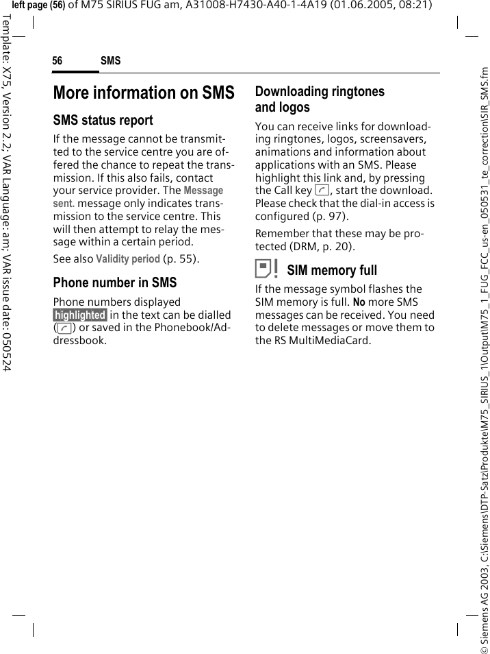 SMS56&copy; Siemens AG 2003, C:\Siemens\DTP-Satz\Produkte\M75_SIRIUS_1\Output\M75_1_FUG_FCC_us-en_050531_te_correction\SIR_SMS.fmTemplate: X75, Version 2.2; VAR Language: am; VAR issue date: 050524left page (56) of M75 SIRIUS FUG am, A31008-H7430-A40-1-4A19 (01.06.2005, 08:21)More information on SMSSMS status reportIf the message cannot be transmit-ted to the service centre you are of-fered the chance to repeat the trans-mission. If this also fails, contact your service provider. The Message sent. message only indicates trans-mission to the service centre. This will then attempt to relay the mes-sage within a certain period.See also Validity period (p. 55).Phone number in SMSPhone numbers displayed &sect;highlighted&sect; in the text can be dialled (A) or saved in the Phonebook/Ad-dressbook.Downloading ringtones and logosYou can receive links for download-ing ringtones, logos, screensavers, animations and information about applications with an SMS. Please highlight this link and, by pressing the Call key A, start the download. Please check that the dial-in access is configured (p. 97).Remember that these may be pro-tected (DRM, p. 20).&atilde;SIM memory fullIf the message symbol flashes the SIM memory is full. No more SMS messages can be received. You need to delete messages or move them to the RS MultiMediaCard.