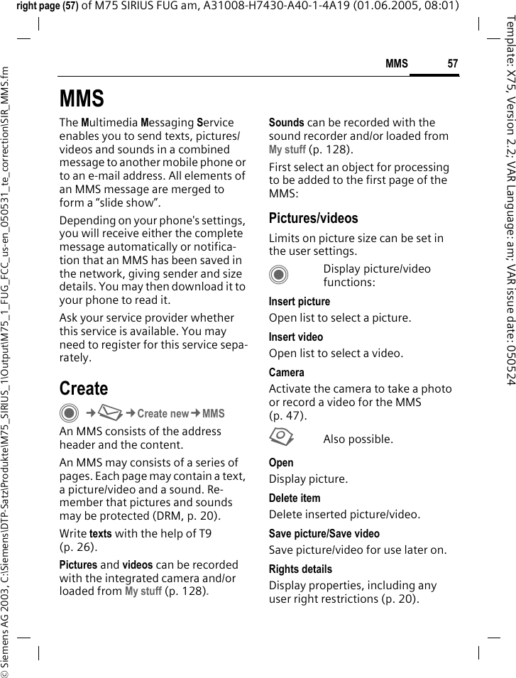 57MMS&copy; Siemens AG 2003, C:\Siemens\DTP-Satz\Produkte\M75_SIRIUS_1\Output\M75_1_FUG_FCC_us-en_050531_te_correction\SIR_MMS.fmTemplate: X75, Version 2.2; VAR Language: am; VAR issue date: 050524right page (57) of M75 SIRIUS FUG am, A31008-H7430-A40-1-4A19 (01.06.2005, 08:01)MMSThe Multimedia Messaging Service enables you to send texts, pictures/videos and sounds in a combined message to another mobile phone or to an e-mail address. All elements of an MMS message are merged to form a &ldquo;slide show&rdquo;.Depending on your phone's settings, you will receive either the complete message automatically or notifica-tion that an MMS has been saved in the network, giving sender and size details. You may then download it to your phone to read it. Ask your service provider whether this service is available. You may need to register for this service sepa-rately.CreateC&cent;M&cent;Create new&cent;MMSAn MMS consists of the address header and the content. An MMS may consists of a series of pages. Each page may contain a text, a picture/video and a sound. Re-member that pictures and sounds may be protected (DRM, p. 20).Write texts with the help of T9 (p. 26).Pictures and videos can be recorded with the integrated camera and/or loaded from My stuff (p. 128).Sounds can be recorded with the sound recorder and/or loaded from My stuff (p. 128). First select an object for processing to be added to the first page of the MMS:Pictures/videosLimits on picture size can be set in the user settings.CDisplay picture/video functions:Insert pictureOpen list to select a picture.Insert videoOpen list to select a video.CameraActivate the camera to take a photo or record a video for the MMS (p. 47). RAlso possible.Open Display picture.Delete itemDelete inserted picture/video.Save picture/Save videoSave picture/video for use later on.Rights detailsDisplay properties, including any user right restrictions (p. 20).