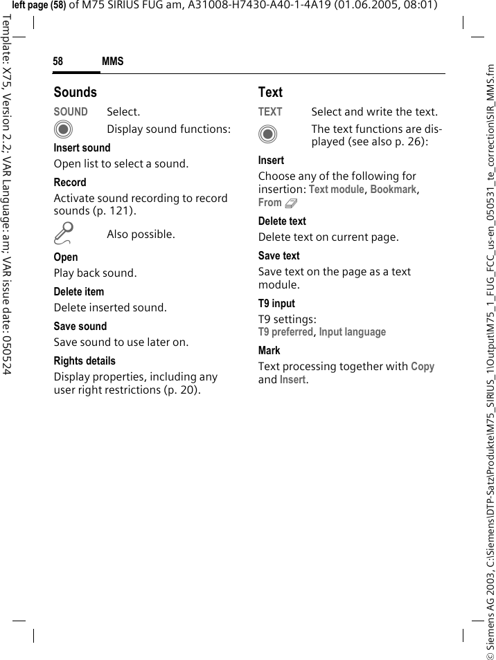 MMS58&copy; Siemens AG 2003, C:\Siemens\DTP-Satz\Produkte\M75_SIRIUS_1\Output\M75_1_FUG_FCC_us-en_050531_te_correction\SIR_MMS.fmTemplate: X75, Version 2.2; VAR Language: am; VAR issue date: 050524left page (58) of M75 SIRIUS FUG am, A31008-H7430-A40-1-4A19 (01.06.2005, 08:01)SoundsSOUND Select. CDisplay sound functions:Insert soundOpen list to select a sound.RecordActivate sound recording to record sounds (p. 121).mAlso possible.OpenPlay back sound.Delete itemDelete inserted sound.Save sound Save sound to use later on.Rights detailsDisplay properties, including any user right restrictions (p. 20).TextTEXT Select and write the text.CThe text functions are dis-played (see also p. 26):InsertChoose any of the following for insertion: Text module, Bookmark, From 9 Delete textDelete text on current page.Save textSave text on the page as a text module.T9 inputT9 settings: T9 preferred, Input language MarkText processing together with Copy and Insert.