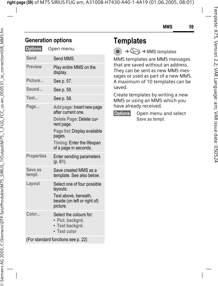 59MMS&copy; Siemens AG 2003, C:\Siemens\DTP-Satz\Produkte\M75_SIRIUS_1\Output\M75_1_FUG_FCC_us-en_050531_te_correction\SIR_MMS.fmTemplate: X75, Version 2.2; VAR Language: am; VAR issue date: 050524right page (59) of M75 SIRIUS FUG am, A31008-H7430-A40-1-4A19 (01.06.2005, 08:01)Generation options&sect;Options&sect; Open menu.TemplatesC&cent;M&cent;MMS templatesMMS templates are MMS messages that are saved without an address. They can be sent as new MMS mes-sages or used as part of a new MMS. A maximum of 10 templates can be saved.Create templates by writing a new MMS or using an MMS which you have already received. &sect;Options&sect; Open menu and select Save as templ.Send Send MMS.Preview Play entire MMS on the display.Picture... See p. 57.Sound... See p. 58.Text... See p. 58.Page... Add page: Insert new page after current one.Delete Page: Delete cur-rent page.Page list: Display available pages.Timing: Enter the lifespan of a page in seconds.Properties Enter sending parameters (p. 61).Save as templ. Save created MMS as a template. See also below.Layout Select one of four possible layouts:Text above, beneath, beside (on left or right of) picture.Color... Select the colours for:&bull;Pict. backgrd. &bull;Text backgrd. &bull;Text color (For standard functions see p. 22)