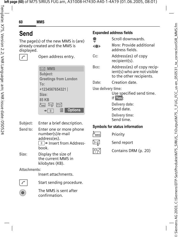 MMS60&copy; Siemens AG 2003, C:\Siemens\DTP-Satz\Produkte\M75_SIRIUS_1\Output\M75_1_FUG_FCC_us-en_050531_te_correction\SIR_MMS.fmTemplate: X75, Version 2.2; VAR Language: am; VAR issue date: 050524left page (60) of M75 SIRIUS FUG am, A31008-H7430-A40-1-4A19 (01.06.2005, 08:01)SendThe page(s) of the new MMS is (are) already created and the MMS is displayed.AOpen address entry.Subject: Enter a brief description.Send to: Enter one or more phone number(s)/e-mail address(es). &Iuml; Insert from Address-book.Size: Display the size of the current MMS in kilobytes (KB).Attachments:Insert attachments.AStart sending procedure. CThe MMS is sent after confirmation.Expanded address fieldsHScroll downwards.FMore: Provide additional address fields.Cc: Address(es) of copy recipient(s).Bcc: Address(es) of copy recip-ient(s) who are not visible to the other recipients.Date: Creation date.Use delivery time:Use specified send time. If &sect;Yes&sect;:Delivery date: Send date.Delivery time: Send time.Symbols for status information&THORN;Priority&szlig;Send report&aacute;Contains DRM (p. 20)&ccedil;MMSSubject:Greetings from LondonTo:+1234567654321 | Size:85 KB &THORN;&szlig;&aacute; &ETH; &iacute; Options  