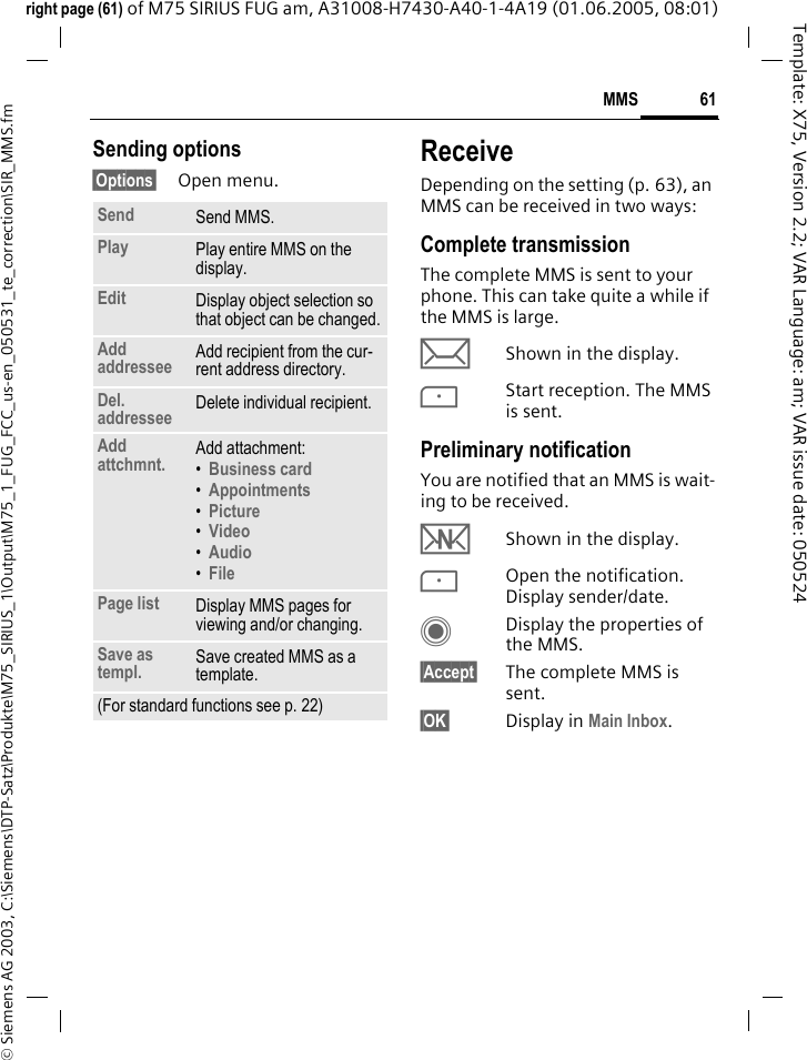 61MMS&copy; Siemens AG 2003, C:\Siemens\DTP-Satz\Produkte\M75_SIRIUS_1\Output\M75_1_FUG_FCC_us-en_050531_te_correction\SIR_MMS.fmTemplate: X75, Version 2.2; VAR Language: am; VAR issue date: 050524right page (61) of M75 SIRIUS FUG am, A31008-H7430-A40-1-4A19 (01.06.2005, 08:01)Sending options&sect;Options&sect; Open menu.ReceiveDepending on the setting (p. 63), an MMS can be received in two ways:Complete transmissionThe complete MMS is sent to your phone. This can take quite a while if the MMS is large.&ccedil;Shown in the display.<Start reception. The MMS is sent.Preliminary notificationYou are notified that an MMS is wait-ing to be received.wShown in the display.<Open the notification. Display sender/date.CDisplay the properties of the MMS.&sect;Accept&sect; The complete MMS is sent.&sect;OK&sect; Display in Main Inbox.Send Send MMS.Play Play entire MMS on the display.Edit Display object selection so that object can be changed.Add addressee Add recipient from the cur-rent address directory.Del. addressee Delete individual recipient.Add attchmnt. Add attachment:&bull;Business card &bull;Appointments &bull;Picture &bull;Video &bull;Audio &bull;File Page list Display MMS pages for viewing and/or changing.Save as templ. Save created MMS as a template.(For standard functions see p. 22)