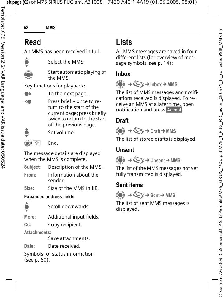 MMS62&copy; Siemens AG 2003, C:\Siemens\DTP-Satz\Produkte\M75_SIRIUS_1\Output\M75_1_FUG_FCC_us-en_050531_te_correction\SIR_MMS.fmTemplate: X75, Version 2.2; VAR Language: am; VAR issue date: 050524left page (62) of M75 SIRIUS FUG am, A31008-H7430-A40-1-4A19 (01.06.2005, 08:01)ReadAn MMS has been received in full.ISelect the MMS.CStart automatic playing of the MMS.Key functions for playback:ETo the next page.DPress briefly once to re-turn to the start of the current page; press briefly twice to return to the start of the previous page.ISet volume.C/BEnd.The message details are displayed when the MMS is complete.Subject: Description of the MMS.From: Information about the sender.Size: Size of the MMS in KB.Expanded address fieldsIScroll downwards.More: Additional input fields.Cc: Copy recipient.Attachments:Save attachments.Date: Date received.Symbols for status information(see p. 60).ListsAll MMS messages are saved in four different lists (for overview of mes-sage symbols, see p. 14):InboxC&cent;M&cent;Inbox&cent;MMSThe list of MMS messages and notifi-cations received is displayed. To re-ceive an MMS at a later time, open notification and press &sect;Accept&sect;. DraftC&cent;M&cent;Draft&cent;MMSThe list of stored drafts is displayed.UnsentC&cent;M&cent;Unsent&cent;MMSThe list of the MMS messages not yet fully transmitted is displayed.Sent itemsC&cent;M&cent;Sent&cent;MMSThe list of sent MMS messages is displayed.