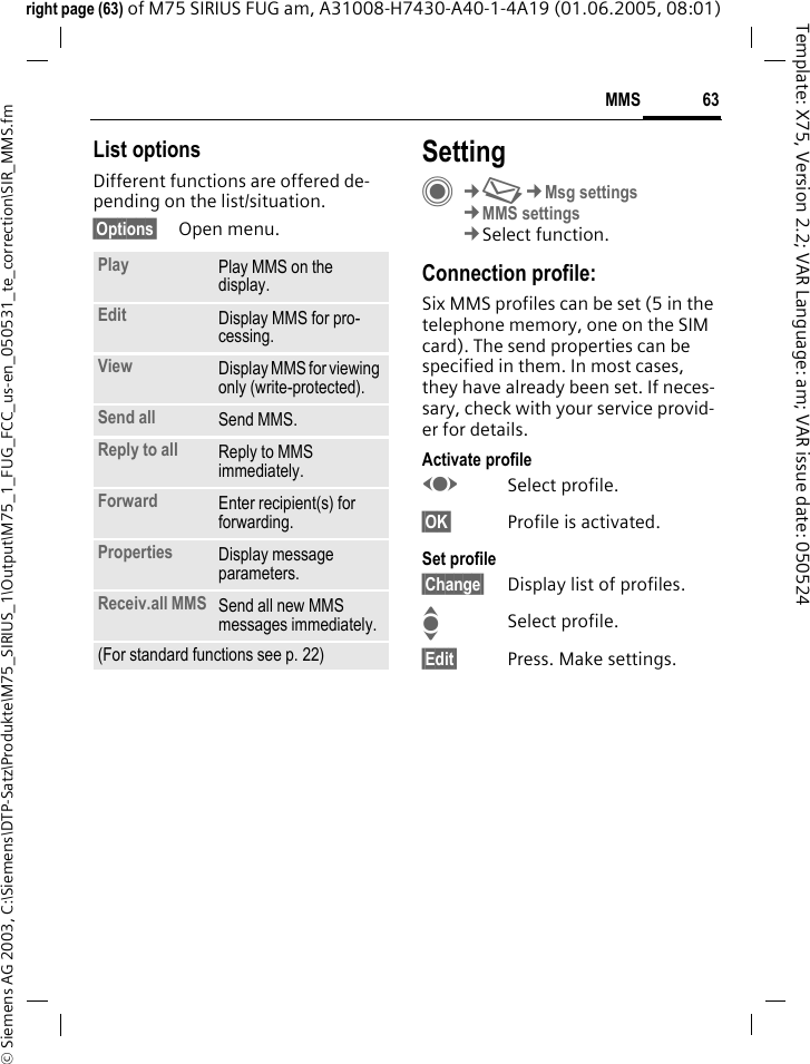 63MMS&copy; Siemens AG 2003, C:\Siemens\DTP-Satz\Produkte\M75_SIRIUS_1\Output\M75_1_FUG_FCC_us-en_050531_te_correction\SIR_MMS.fmTemplate: X75, Version 2.2; VAR Language: am; VAR issue date: 050524right page (63) of M75 SIRIUS FUG am, A31008-H7430-A40-1-4A19 (01.06.2005, 08:01)List optionsDifferent functions are offered de-pending on the list/situation.&sect;Options&sect; Open menu.SettingC&cent;M&cent;Msg settings&cent;MMS settings&cent;Select function.Connection profile:Six MMS profiles can be set (5 in the telephone memory, one on the SIM card). The send properties can be specified in them. In most cases, they have already been set. If neces-sary, check with your service provid-er for details.Activate profileFSelect profile.&sect;OK&sect; Profile is activated.Set profile&sect;Change&sect; Display list of profiles. ISelect profile.&sect;Edit&sect; Press. Make settings.Play Play MMS on the display.Edit Display MMS for pro-cessing.View Display MMS for viewing only (write-protected).Send all Send MMS.Reply to all Reply to MMS immediately.Forward Enter recipient(s) for forwarding.Properties Display message parameters.Receiv.all MMS Send all new MMS messages immediately.(For standard functions see p. 22)