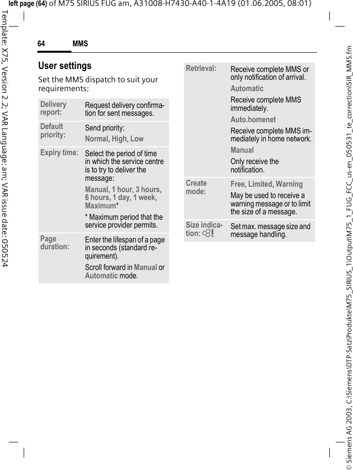 MMS64&copy; Siemens AG 2003, C:\Siemens\DTP-Satz\Produkte\M75_SIRIUS_1\Output\M75_1_FUG_FCC_us-en_050531_te_correction\SIR_MMS.fmTemplate: X75, Version 2.2; VAR Language: am; VAR issue date: 050524left page (64) of M75 SIRIUS FUG am, A31008-H7430-A40-1-4A19 (01.06.2005, 08:01)User settingsSet the MMS dispatch to suit your requirements:Delivery report: Request delivery confirma-tion for sent messages.Default priority: Send priority: Normal, High, Low Expiry time: Select the period of time in which the service centre is to try to deliver the message:Manual, 1 hour, 3 hours,6 hours, 1 day, 1 week, Maximum* * Maximum period that the service provider permits.Page duration: Enter the lifespan of a page in seconds (standard re-quirement).Scroll forward in Manual or Automatic mode.Retrieval: Receive complete MMS or only notification of arrival.Automatic Receive complete MMS immediately.Auto.homenet Receive complete MMS im-mediately in home network.Manual Only receive the notification.Create mode: Free, Limited, WarningMay be used to receive a warning message or to limit the size of a message.Size indica-tion: = Set max. message size and message handling.