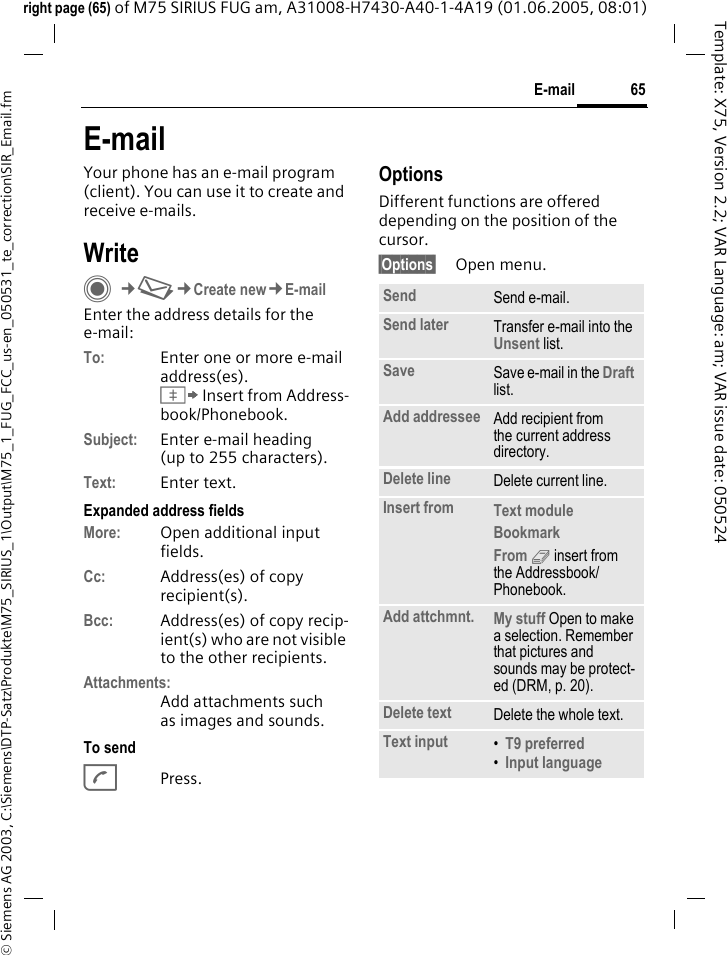 65E-mail&copy; Siemens AG 2003, C:\Siemens\DTP-Satz\Produkte\M75_SIRIUS_1\Output\M75_1_FUG_FCC_us-en_050531_te_correction\SIR_Email.fmTemplate: X75, Version 2.2; VAR Language: am; VAR issue date: 050524right page (65) of M75 SIRIUS FUG am, A31008-H7430-A40-1-4A19 (01.06.2005, 08:01)E-mailYour phone has an e-mail program (client). You can use it to create and receive e-mails.WriteC&cent;M&cent;Create new&cent;E-mailEnter the address details for the e-mail:To: Enter one or more e-mail address(es). &Iuml; Insert from Address-book/Phonebook.Subject: Enter e-mail heading (up to 255 characters).Text: Enter text. Expanded address fieldsMore: Open additional input fields. Cc: Address(es) of copy recipient(s).Bcc: Address(es) of copy recip-ient(s) who are not visible to the other recipients.Attachments:Add attachments such as images and sounds.To sendAPress.OptionsDifferent functions are offered depending on the position of the cursor.&sect;Options&sect; Open menu.Send Send e-mail.Send later Transfer e-mail into the Unsent list.Save Save e-mail in the Draft list.Add addressee Add recipient from the current address directory.Delete line Delete current line.Insert from Text module Bookmark From 9 insert from the Addressbook/Phonebook.Add attchmnt. My stuff Open to make a selection. Remember that pictures and sounds may be protect-ed (DRM, p. 20).Delete text Delete the whole text.Text input &bull;T9 preferred &bull;Input language 