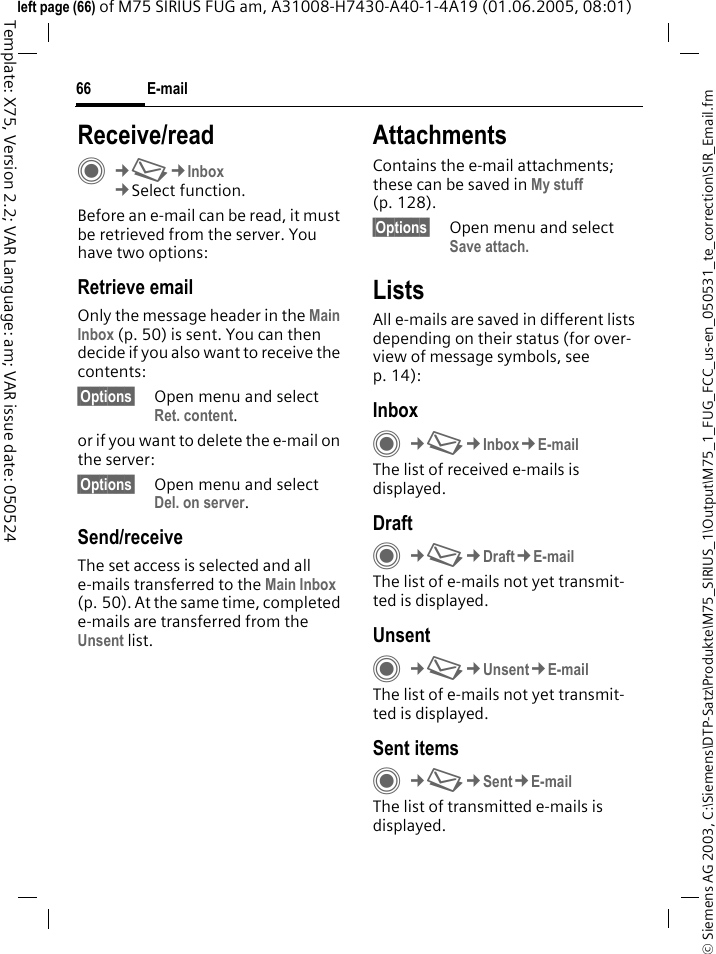 E-mail66&copy; Siemens AG 2003, C:\Siemens\DTP-Satz\Produkte\M75_SIRIUS_1\Output\M75_1_FUG_FCC_us-en_050531_te_correction\SIR_Email.fmTemplate: X75, Version 2.2; VAR Language: am; VAR issue date: 050524left page (66) of M75 SIRIUS FUG am, A31008-H7430-A40-1-4A19 (01.06.2005, 08:01)Receive/readC&cent;M&cent;Inbox&cent;Select function.Before an e-mail can be read, it must be retrieved from the server. You have two options:Retrieve emailOnly the message header in the Main Inbox (p. 50) is sent. You can then decide if you also want to receive the contents:&sect;Options&sect; Open menu and select Ret. content.or if you want to delete the e-mail on the server:&sect;Options&sect; Open menu and select Del. on server.Send/receiveThe set access is selected and all e-mails transferred to the Main Inbox (p. 50). At the same time, completed e-mails are transferred from the Unsent list. AttachmentsContains the e-mail attachments; these can be saved in My stuff (p. 128).&sect;Options&sect; Open menu and select Save attach.ListsAll e-mails are saved in different lists depending on their status (for over-view of message symbols, see p. 14):InboxC&cent;M&cent;Inbox&cent;E-mailThe list of received e-mails is displayed. DraftC&cent;M&cent;Draft&cent;E-mailThe list of e-mails not yet transmit-ted is displayed.UnsentC&cent;M&cent;Unsent&cent;E-mailThe list of e-mails not yet transmit-ted is displayed. Sent itemsC&cent;M&cent;Sent&cent;E-mailThe list of transmitted e-mails is displayed.