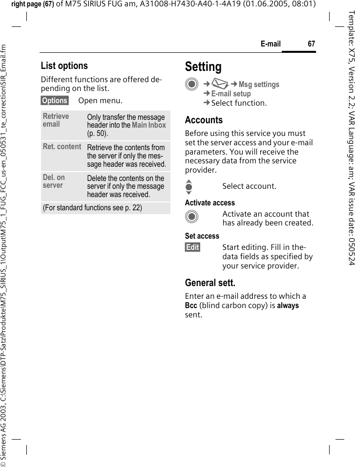 67E-mail&copy; Siemens AG 2003, C:\Siemens\DTP-Satz\Produkte\M75_SIRIUS_1\Output\M75_1_FUG_FCC_us-en_050531_te_correction\SIR_Email.fmTemplate: X75, Version 2.2; VAR Language: am; VAR issue date: 050524right page (67) of M75 SIRIUS FUG am, A31008-H7430-A40-1-4A19 (01.06.2005, 08:01)List optionsDifferent functions are offered de-pending on the list.&sect;Options&sect; Open menu.SettingC&cent;M&cent;Msg settings&cent;E-mail setup&cent;Select function.AccountsBefore using this service you must set the server access and your e-mail parameters. You will receive the necessary data from the service provider.ISelect account.Activate accessCActivate an account that has already been created.Set access&sect;Edit&sect; Start editing. Fill in the-data fields as specified by your service provider.General sett.Enter an e-mail address to which a Bcc (blind carbon copy) is always sent.Retrieve email Only transfer the message header into the Main Inbox (p. 50).Ret. content Retrieve the contents from the server if only the mes-sage header was received.Del. on server Delete the contents on the server if only the message header was received.(For standard functions see p. 22)