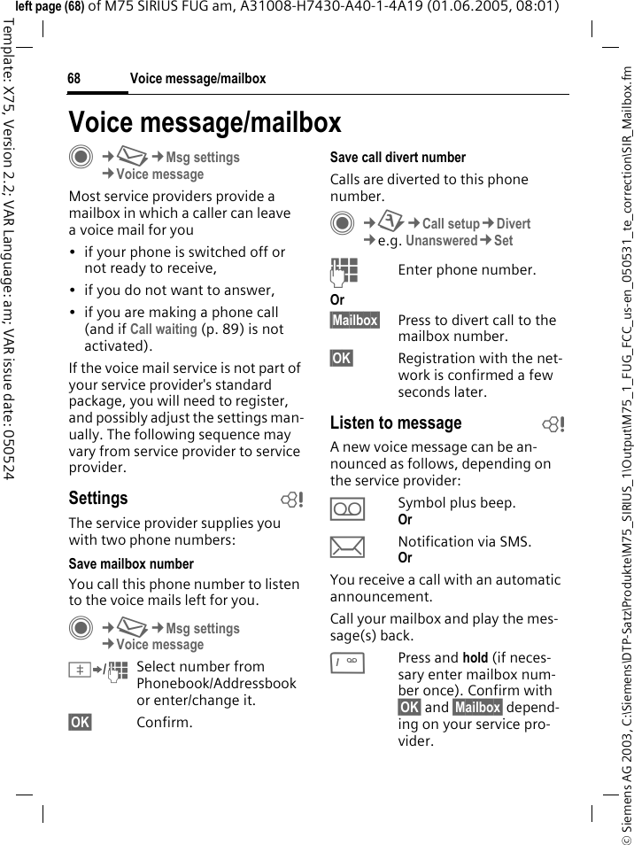 Voice message/mailbox68&copy; Siemens AG 2003, C:\Siemens\DTP-Satz\Produkte\M75_SIRIUS_1\Output\M75_1_FUG_FCC_us-en_050531_te_correction\SIR_Mailbox.fmTemplate: X75, Version 2.2; VAR Language: am; VAR issue date: 050524left page (68) of M75 SIRIUS FUG am, A31008-H7430-A40-1-4A19 (01.06.2005, 08:01)Voice message/mailboxC&cent;M&cent;Msg settings&cent;Voice messageMost service providers provide a mailbox in which a caller can leave a voice mail for you&bull; if your phone is switched off or not ready to receive,&bull; if you do not want to answer,&bull; if you are making a phone call (and if Call waiting (p. 89) is not activated).If the voice mail service is not part of your service provider's standard package, you will need to register, and possibly adjust the settings man-ually. The following sequence may vary from service provider to service provider.Settings bThe service provider supplies you with two phone numbers:Save mailbox numberYou call this phone number to listen to the voice mails left for you. C&cent;M&cent;Msg settings&cent;Voice message&Iuml;/JSelect number from Phonebook/Addressbook or enter/change it. &sect;OK&sect; Confirm.Save call divert numberCalls are diverted to this phone number. C&cent;T&cent;Call setup&cent;Divert &cent;e.g. Unanswered&cent;SetJEnter phone number.Or &sect;Mailbox&sect; Press to divert call to the mailbox number.&sect;OK&sect; Registration with the net-work is confirmed a few seconds later.Listen to message bA new voice message can be an-nounced as follows, depending on the service provider:&Agrave;Symbol plus beep.Or &ccedil;Notification via SMS.Or You receive a call with an automatic announcement.Call your mailbox and play the mes-sage(s) back.1Press and hold (if neces-sary enter mailbox num-ber once). Confirm with &sect;OK&sect; and &sect;Mailbox&sect; depend-ing on your service pro-vider.