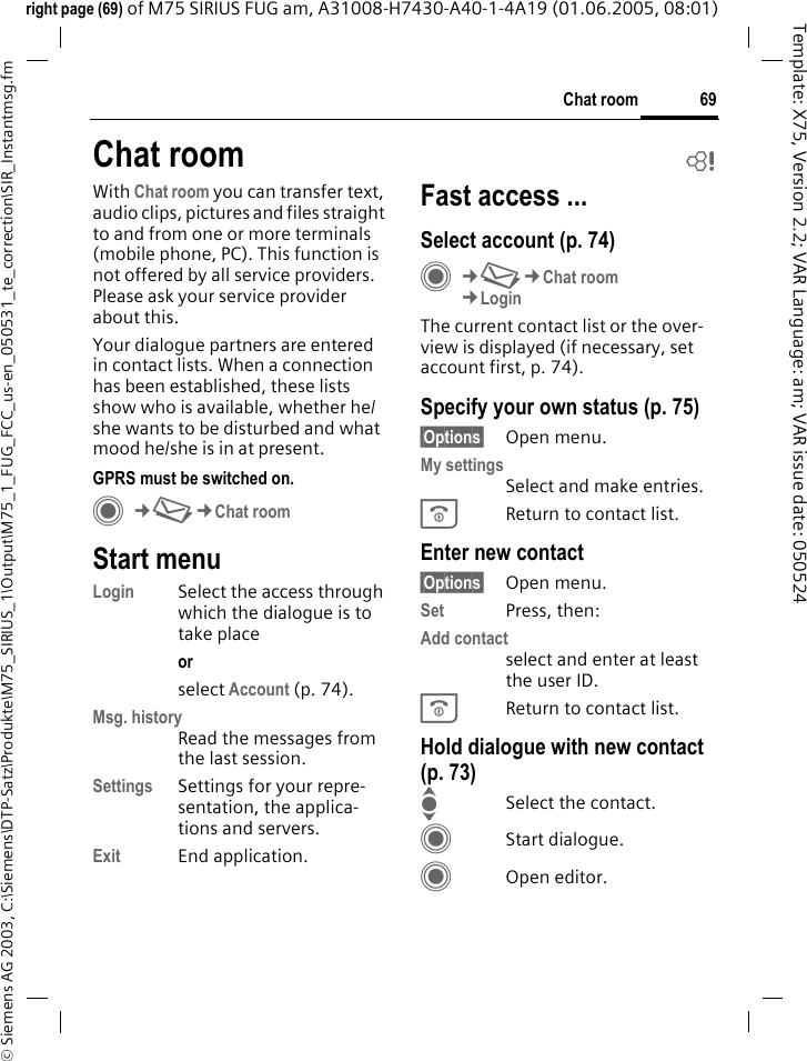 69Chat room&copy; Siemens AG 2003, C:\Siemens\DTP-Satz\Produkte\M75_SIRIUS_1\Output\M75_1_FUG_FCC_us-en_050531_te_correction\SIR_Instantmsg.fmTemplate: X75, Version 2.2; VAR Language: am; VAR issue date: 050524right page (69) of M75 SIRIUS FUG am, A31008-H7430-A40-1-4A19 (01.06.2005, 08:01)Chat room bWith Chat room you can transfer text, audio clips, pictures and files straight to and from one or more terminals (mobile phone, PC). This function is not offered by all service providers. Please ask your service provider about this.Your dialogue partners are entered in contact lists. When a connection has been established, these lists show who is available, whether he/she wants to be disturbed and what mood he/she is in at present. GPRS must be switched on.C&cent;M&cent;Chat roomStart menuLogin Select the access through which the dialogue is to take placeor select Account (p. 74).Msg. historyRead the messages from the last session.Settings Settings for your repre-sentation, the applica-tions and servers.Exit End application.Fast access ...Select account (p. 74)C&cent;M&cent;Chat room&cent;LoginThe current contact list or the over-view is displayed (if necessary, set account first, p. 74).Specify your own status (p. 75)&sect;Options&sect; Open menu.My settingsSelect and make entries. BReturn to contact list.Enter new contact&sect;Options&sect; Open menu.Set Press, then:Add contactselect and enter at least the user ID.BReturn to contact list.Hold dialogue with new contact (p. 73)ISelect the contact.CStart dialogue.COpen editor.