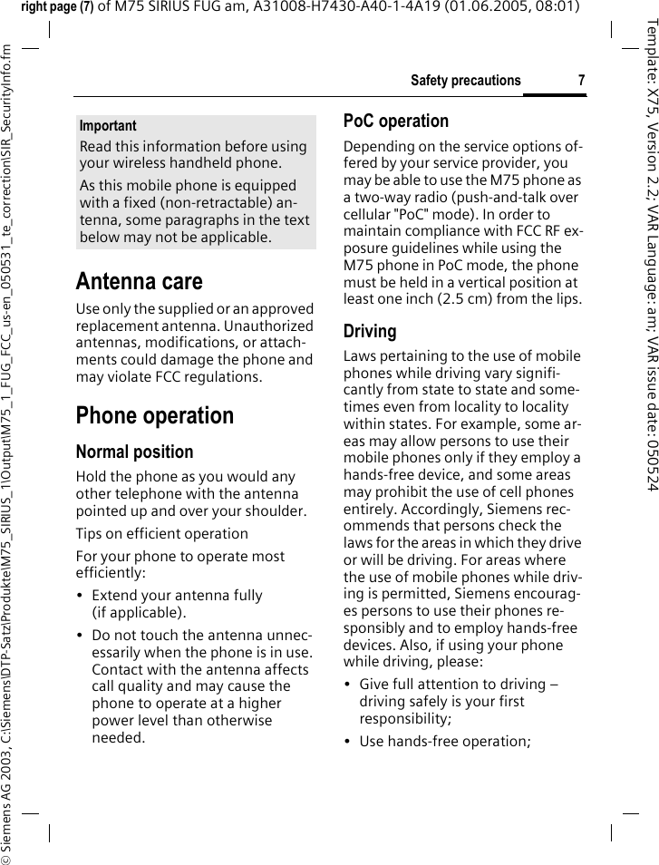 7Safety precautions&copy; Siemens AG 2003, C:\Siemens\DTP-Satz\Produkte\M75_SIRIUS_1\Output\M75_1_FUG_FCC_us-en_050531_te_correction\SIR_SecurityInfo.fmTemplate: X75, Version 2.2; VAR Language: am; VAR issue date: 050524right page (7) of M75 SIRIUS FUG am, A31008-H7430-A40-1-4A19 (01.06.2005, 08:01)Antenna careUse only the supplied or an approved replacement antenna. Unauthorized antennas, modifications, or attach-ments could damage the phone and may violate FCC regulations.Phone operationNormal positionHold the phone as you would any other telephone with the antenna pointed up and over your shoulder.Tips on efficient operationFor your phone to operate most efficiently:&bull; Extend your antenna fully (if applicable).&bull; Do not touch the antenna unnec-essarily when the phone is in use. Contact with the antenna affects call quality and may cause the phone to operate at a higher power level than otherwise needed.PoC operationDepending on the service options of-fered by your service provider, you may be able to use the M75 phone as a two-way radio (push-and-talk over cellular "PoC" mode). In order to maintain compliance with FCC RF ex-posure guidelines while using the M75 phone in PoC mode, the phone must be held in a vertical position at least one inch (2.5 cm) from the lips.DrivingLaws pertaining to the use of mobile phones while driving vary signifi-cantly from state to state and some-times even from locality to locality within states. For example, some ar-eas may allow persons to use their mobile phones only if they employ a hands-free device, and some areas may prohibit the use of cell phones entirely. Accordingly, Siemens rec-ommends that persons check the laws for the areas in which they drive or will be driving. For areas where the use of mobile phones while driv-ing is permitted, Siemens encourag-es persons to use their phones re-sponsibly and to employ hands-free devices. Also, if using your phone while driving, please:&bull; Give full attention to driving &ndash; driving safely is your first responsibility;&bull; Use hands-free operation;ImportantRead this information before using your wireless handheld phone.As this mobile phone is equipped with a fixed (non-retractable) an-tenna, some paragraphs in the text below may not be applicable. 