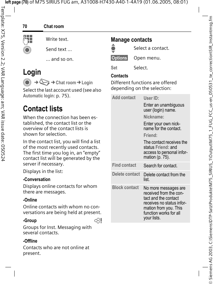 Chat room70&copy; Siemens AG 2003, C:\Siemens\DTP-Satz\Produkte\M75_SIRIUS_1\Output\M75_1_FUG_FCC_us-en_050531_te_correction\SIR_Instantmsg.fmTemplate: X75, Version 2.2; VAR Language: am; VAR issue date: 050524left page (70) of M75 SIRIUS FUG am, A31008-H7430-A40-1-4A19 (01.06.2005, 08:01)JWrite text. CSend text ...... and so on. LoginC&cent;M&cent;Chat room&cent;LoginSelect the last account used (see also Automatic login: p. 75).Contact listsWhen the connection has been es-tablished, the contact list or the overview of the contact lists is shown for selection.In the contact list, you will find a list of the most recently used contacts. The first time you log in, an &ldquo;empty&rdquo; contact list will be generated by the server if necessary.Displays in the list:-ConversationDisplays online contacts for whom there are messages.-OnlineOnline contacts with whom no con-versations are being held at present.-Group bGroups for Inst. Messaging with several contacts.-OfflineContacts who are not online at present.Manage contactsISelect a contact.&sect;Options&sect; Open menu.Set Select. ContactsDifferent functions are offered depending on the selection:Add contact User ID: Enter an unambiguous user (login) name.Nickname: Enter your own nick-name for the contact.Friend: The contact receives the status Friend: and access to personal infor-mation (p. 75).Find contact Search for contact.Delete contact Delete contact from the list.Block contact No more messages are received from the con-tact and the contact receives no status infor-mation from you. This function works for all your lists.