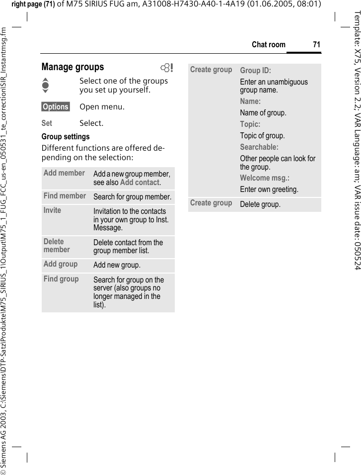 71Chat room&copy; Siemens AG 2003, C:\Siemens\DTP-Satz\Produkte\M75_SIRIUS_1\Output\M75_1_FUG_FCC_us-en_050531_te_correction\SIR_Instantmsg.fmTemplate: X75, Version 2.2; VAR Language: am; VAR issue date: 050524right page (71) of M75 SIRIUS FUG am, A31008-H7430-A40-1-4A19 (01.06.2005, 08:01)Manage groups bISelect one of the groups you set up yourself.&sect;Options&sect; Open menu.Set Select. Group settingsDifferent functions are offered de-pending on the selection:Add member Add a new group member, see also Add contact.Find member Search for group member.Invite Invitation to the contacts in your own group to Inst. Message.Delete member Delete contact from the group member list.Add group Add new group.Find group Search for group on the server (also groups no longer managed in the list). Create group Group ID: Enter an unambiguous group name.Name: Name of group.Topic: Topic of group.Searchable: Other people can look for the group.Welcome msg.: Enter own greeting.Create group Delete group.