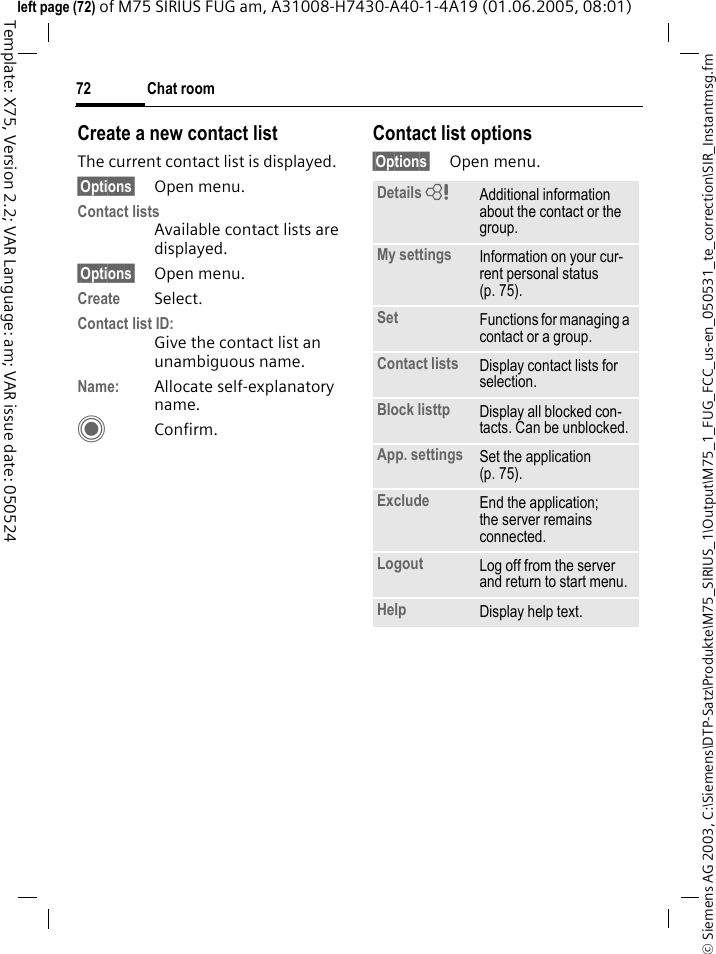 Chat room72&copy; Siemens AG 2003, C:\Siemens\DTP-Satz\Produkte\M75_SIRIUS_1\Output\M75_1_FUG_FCC_us-en_050531_te_correction\SIR_Instantmsg.fmTemplate: X75, Version 2.2; VAR Language: am; VAR issue date: 050524left page (72) of M75 SIRIUS FUG am, A31008-H7430-A40-1-4A19 (01.06.2005, 08:01)Create a new contact listThe current contact list is displayed.&sect;Options&sect; Open menu.Contact listsAvailable contact lists are displayed. &sect;Options&sect; Open menu.Create Select. Contact list ID:Give the contact list an unambiguous name.Name: Allocate self-explanatory name.CConfirm.Contact list options&sect;Options&sect; Open menu.Details = Additional information about the contact or the group.My settings Information on your cur-rent personal status (p. 75).Set Functions for managing a contact or a group.Contact lists Display contact lists for selection.Block listtp Display all blocked con-tacts. Can be unblocked.App. settings Set the application (p. 75).Exclude End the application; the server remains connected.Logout Log off from the server and return to start menu.Help Display help text.
