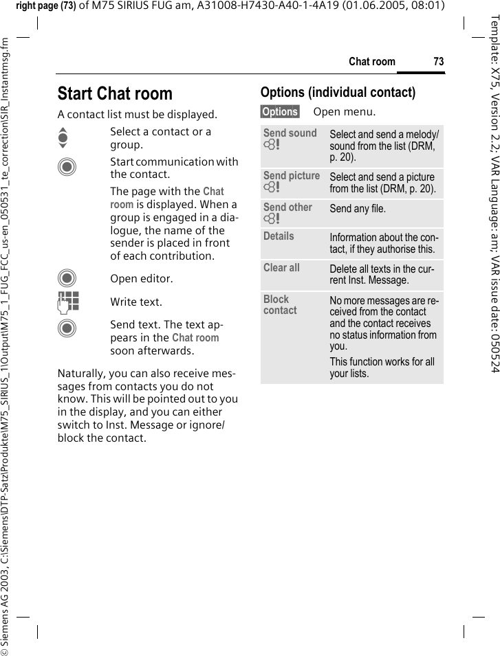 73Chat room&copy; Siemens AG 2003, C:\Siemens\DTP-Satz\Produkte\M75_SIRIUS_1\Output\M75_1_FUG_FCC_us-en_050531_te_correction\SIR_Instantmsg.fmTemplate: X75, Version 2.2; VAR Language: am; VAR issue date: 050524right page (73) of M75 SIRIUS FUG am, A31008-H7430-A40-1-4A19 (01.06.2005, 08:01)Start Chat roomA contact list must be displayed.ISelect a contact or a group. CStart communication with the contact. The page with the Chat room is displayed. When a group is engaged in a dia-logue, the name of the sender is placed in front of each contribution.COpen editor.JWrite text. CSend text. The text ap-pears in the Chat room soon afterwards.Naturally, you can also receive mes-sages from contacts you do not know. This will be pointed out to you in the display, and you can either switch to Inst. Message or ignore/block the contact.Options (individual contact)&sect;Options&sect; Open menu.Send sound = Select and send a melody/sound from the list (DRM, p. 20).Send picture = Select and send a picture from the list (DRM, p. 20).Send other = Send any file.Details Information about the con-tact, if they authorise this.Clear all Delete all texts in the cur-rent Inst. Message.Block contact No more messages are re-ceived from the contact and the contact receives no status information from you. This function works for all your lists.
