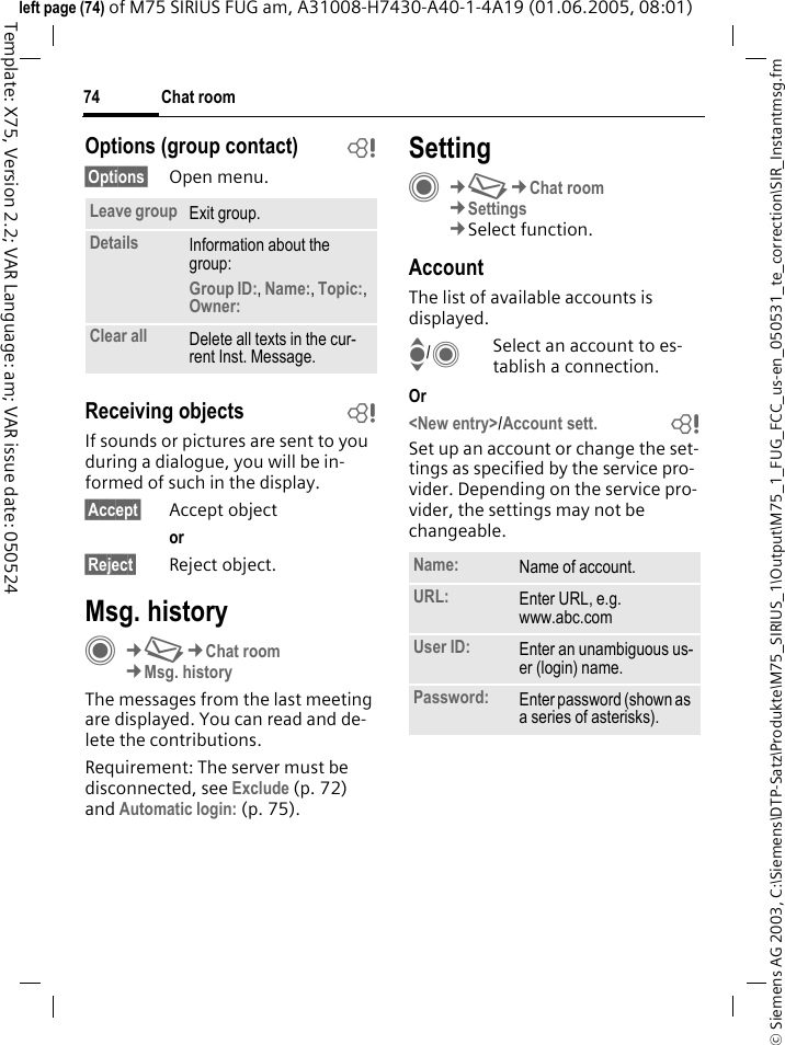 Chat room74&copy; Siemens AG 2003, C:\Siemens\DTP-Satz\Produkte\M75_SIRIUS_1\Output\M75_1_FUG_FCC_us-en_050531_te_correction\SIR_Instantmsg.fmTemplate: X75, Version 2.2; VAR Language: am; VAR issue date: 050524left page (74) of M75 SIRIUS FUG am, A31008-H7430-A40-1-4A19 (01.06.2005, 08:01)Options (group contact) b&sect;Options&sect; Open menu.Receiving objects bIf sounds or pictures are sent to you during a dialogue, you will be in-formed of such in the display. &sect;Accept&sect; Accept objector &sect;Reject&sect; Reject object.Msg. historyC&cent;M&cent;Chat room&cent;Msg. historyThe messages from the last meeting are displayed. You can read and de-lete the contributions.Requirement: The server must be disconnected, see Exclude (p. 72) and Automatic login: (p. 75).SettingC&cent;M&cent;Chat room&cent;Settings &cent;Select function.AccountThe list of available accounts is displayed.I/CSelect an account to es-tablish a connection.Or <New entry>/Account sett. bSet up an account or change the set-tings as specified by the service pro-vider. Depending on the service pro-vider, the settings may not be changeable.Leave group Exit group.Details Information about the group:Group ID:, Name:, Topic:, Owner: Clear all Delete all texts in the cur-rent Inst. Message.Name: Name of account.URL: Enter URL, e.g.www.abc.comUser ID: Enter an unambiguous us-er (login) name.Password: Enter password (shown as a series of asterisks).