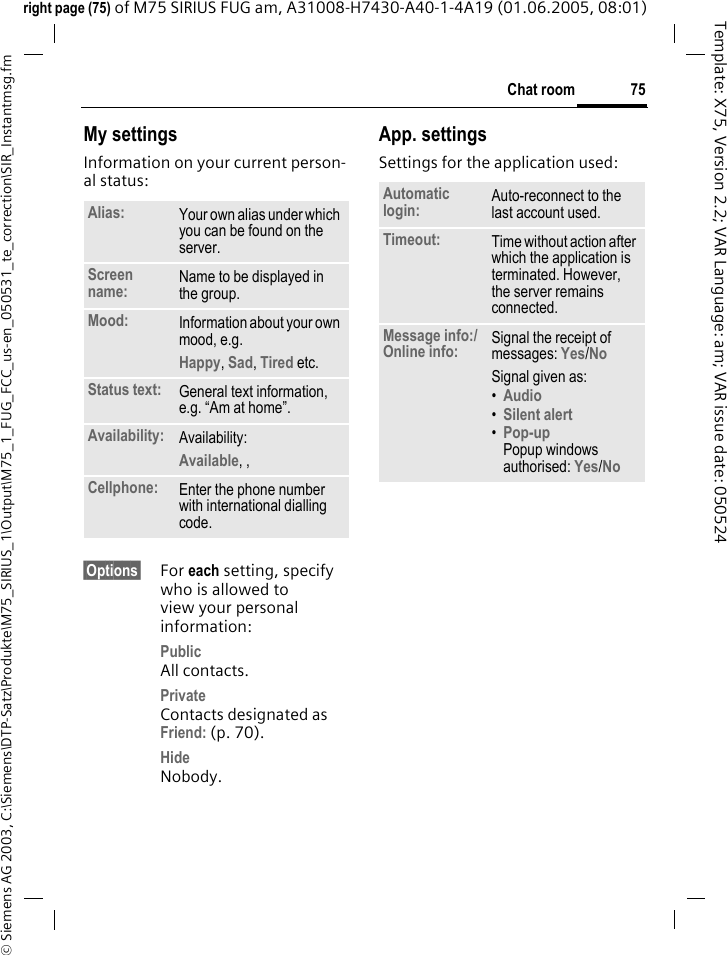 75Chat room&copy; Siemens AG 2003, C:\Siemens\DTP-Satz\Produkte\M75_SIRIUS_1\Output\M75_1_FUG_FCC_us-en_050531_te_correction\SIR_Instantmsg.fmTemplate: X75, Version 2.2; VAR Language: am; VAR issue date: 050524right page (75) of M75 SIRIUS FUG am, A31008-H7430-A40-1-4A19 (01.06.2005, 08:01)My settingsInformation on your current person-al status:&sect;Options&sect; For each setting, specify who is allowed to view your personal information:PublicAll contacts.PrivateContacts designated as Friend: (p. 70).HideNobody.App. settingsSettings for the application used:Alias: Your own alias under which you can be found on the server.Screen name: Name to be displayed in the group.Mood: Information about your own mood, e.g.Happy, Sad, Tired etc.Status text: General text information, e.g. &ldquo;Am at home&rdquo;.Availability: Availability:Available, ,  Cellphone: Enter the phone number with international dialling code.Automatic login: Auto-reconnect to the last account used.Timeout: Time without action after which the application is terminated. However, the server remains connected.Message info:/Online info: Signal the receipt of messages: Yes/No Signal given as:&bull;Audio &bull;Silent alert &bull;Pop-upPopup windows authorised: Yes/No 