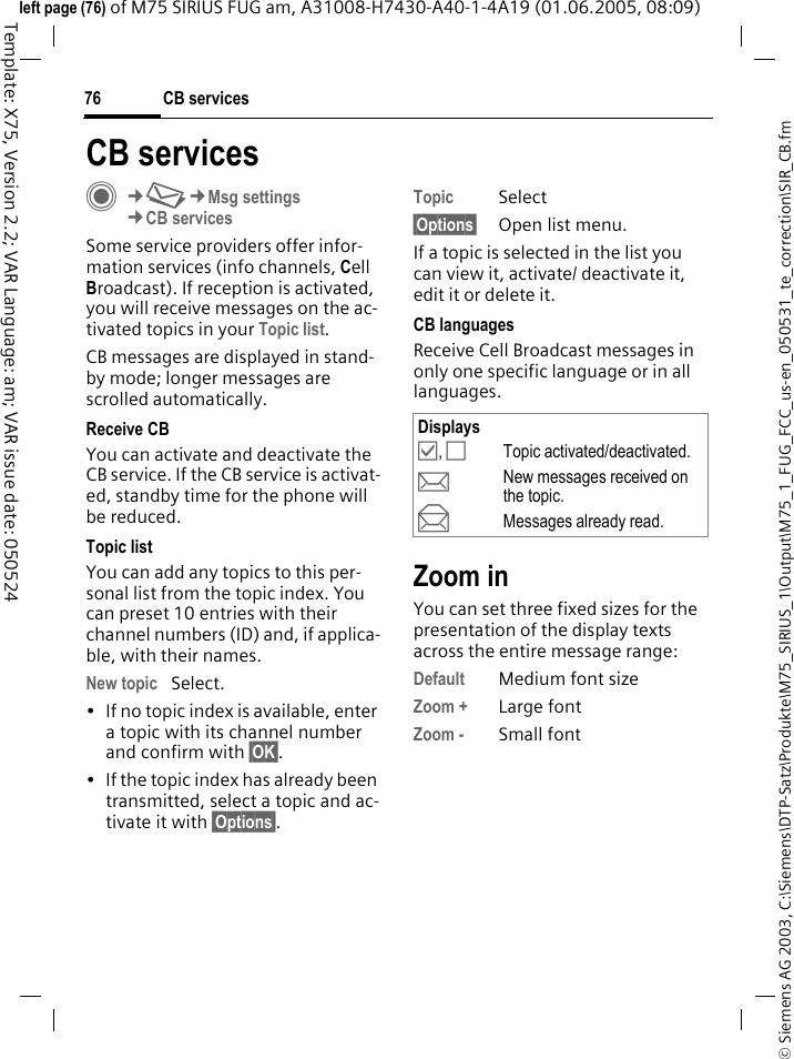 CB services76&copy; Siemens AG 2003, C:\Siemens\DTP-Satz\Produkte\M75_SIRIUS_1\Output\M75_1_FUG_FCC_us-en_050531_te_correction\SIR_CB.fmTemplate: X75, Version 2.2; VAR Language: am; VAR issue date: 050524left page (76) of M75 SIRIUS FUG am, A31008-H7430-A40-1-4A19 (01.06.2005, 08:09)CB servicesC&cent;M&cent;Msg settings&cent;CB servicesSome service providers offer infor-mation services (info channels, Cell Broadcast). If reception is activated, you will receive messages on the ac-tivated topics in your Topic list. CB messages are displayed in stand-by mode; longer messages are scrolled automatically.Receive CBYou can activate and deactivate the CB service. If the CB service is activat-ed, standby time for the phone will be reduced.Topic listYou can add any topics to this per-sonal list from the topic index. You can preset 10 entries with their channel numbers (ID) and, if applica-ble, with their names. New topic Select.&bull; If no topic index is available, enter a topic with its channel number and confirm with &sect;OK&sect;.&bull; If the topic index has already been transmitted, select a topic and ac-tivate it with &sect;Options&sect;.Topic Select&sect;Options&sect; Open list menu.If a topic is selected in the list you can view it, activate/ deactivate it, edit it or delete it.CB languagesReceive Cell Broadcast messages in only one specific language or in all languages.Zoom inYou can set three fixed sizes for the presentation of the display texts across the entire message range:Default Medium font sizeZoom + Large fontZoom - Small fontDisplays&Ouml;, &Otilde;Topic activated/deactivated.pNew messages received on the topic.qMessages already read.