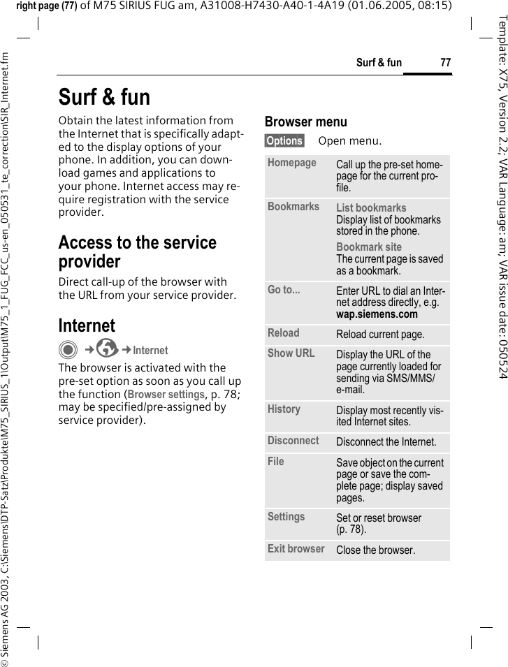 77Surf &amp; fun&copy; Siemens AG 2003, C:\Siemens\DTP-Satz\Produkte\M75_SIRIUS_1\Output\M75_1_FUG_FCC_us-en_050531_te_correction\SIR_Internet.fmTemplate: X75, Version 2.2; VAR Language: am; VAR issue date: 050524right page (77) of M75 SIRIUS FUG am, A31008-H7430-A40-1-4A19 (01.06.2005, 08:15)Surf &amp; funObtain the latest information from the Internet that is specifically adapt-ed to the display options of your phone. In addition, you can down-load games and applications to your phone. Internet access may re-quire registration with the service provider.Access to the service providerDirect call-up of the browser with the URL from your service provider.InternetC&cent;O&cent;InternetThe browser is activated with the pre-set option as soon as you call up the function (Browser settings, p. 78; may be specified/pre-assigned by service provider). Browser menu&sect;Options&sect; Open menu.Homepage Call up the pre-set home-page for the current pro-file.Bookmarks List bookmarksDisplay list of bookmarks stored in the phone. Bookmark siteThe current page is saved as a bookmark.Go to... Enter URL to dial an Inter-net address directly, e.g.wap.siemens.com Reload Reload current page.Show URL Display the URL of the page currently loaded for sending via SMS/MMS/e-mail.History Display most recently vis-ited Internet sites.Disconnect Disconnect the Internet.File Save object on the current page or save the com-plete page; display saved pages.Settings Set or reset browser (p. 78).Exit browser Close the browser.